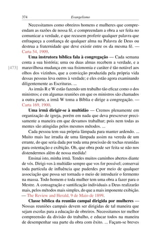 374                         Evangelismo

          Necessitamos como obreiros homens e mulheres que compre-
      endam as razões de nossa fé, e compreendam a obra a ser feita no
      comunicar a verdade, e que recusem proferir qualquer palavra que
      enfraqueça a conﬁança de qualquer alma na Palavra de Deus ou
      destrua a fraternidade que deve existir entre os da mesma fé. —
      Carta 54, 1909.
          Uma instrutora bíblica fala à congregação — Cada semana
      conta a sua história; uma ou duas almas recebem a verdade, e a
[473] maravilhosa mudança em sua ﬁsionomia e caráter é tão notável aos
      olhos dos vizinhos, que a convicção produzida pela própria vida
      dessas pessoas leva outros à verdade; e eles estão agora examinando
      diligentemente as Escrituras. ...
          As irmãs R e W estão fazendo um trabalho tão eﬁcaz como o dos
      ministros; e em algumas reuniões em que os ministros são chamados
      a outra parte, a irmã W toma a Bíblia e dirige a congregação. —
      Carta 169, 1900.
          Uma irmã dirigir-se à multidão — Cremos plenamente em
      organização de igreja, porém em nada que deva prescrever preci-
      samente a maneira em que devamos trabalhar; pois nem todas as
      mentes são atingidas pelos mesmos métodos. ...
          Cada pessoa tem sua própria lâmpada para manter ardendo. ...
      Muito mais luz irradia de uma lâmpada assim na vereda de um
      errante, do que seria dada por toda uma procissão de tochas reunidas
      para ostentação e exibição. Oh, que obra pode ser feita se não nos
      distendermos além de nossa medida!
          Ensinai isto, minha irmã. Tendes muitos caminhos abertos diante
      de vós. Dirigi-vos à multidão sempre que vos for possível; conservai
      toda partícula de inﬂuência que puderdes por meio de qualquer
      associação que possa ser tornada o meio de introduzir o fermento
      na massa. Todo homem e toda mulher tem uma obra a fazer para o
      Mestre. A consagração e santiﬁcação individuais a Deus realizarão
      mais, pelos métodos mais simples, do que a mais imponente exibição.
      — The Review and Herald, 9 de Maio de 1899.
          Classe bíblica da reunião campal dirigida por mulheres —
      Nossas reuniões campais devem ser dirigidas de tal maneira que
      sejam escolas para a educação de obreiros. Necessitamos ter melhor
      compreensão da divisão do trabalho, e educar todos na maneira
      de desempenhar sua parte da obra com êxito. ... Façam-se breves
 