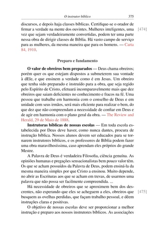 O instrutor bíblico                 375

discursos, e depois haja classes bíblicas. Certiﬁque-se o orador de
ﬁrmar a verdade na mente dos ouvintes. Mulheres inteligentes, uma [474]
vez que sejam verdadeiramente convertidas, podem ter uma parte
nessa obra de dirigir classes de Bíblia. Há vasto campo de serviço
para as mulheres, da mesma maneira que para os homens. — Carta
84, 1910.

                    Preparo e fundamento
    O valor de obreiros bem preparados — Deus chama obreiros;
porém quer os que estejam dispostos a submeterem sua vontade
à dEle, e que ensinem a verdade como é em Jesus. Um obreiro
que tenha sido preparado e instruído para a obra, que seja regido
pelo Espírito de Cristo, efetuará incomparavelmente mais que dez
obreiros que saiam deﬁcientes no conhecimento e fracos na fé. Uma
pessoa que trabalhe em harmonia com o conselho de Deus e em
unidade com seus irmãos, será mais eﬁciente para realizar o bem, do
que dez que não compreendam a necessidade de conﬁar em Deus e
de agir em harmonia com o plano geral da obra. — The Review and
Herald, 29 de Maio de 1888.
    Instrutoras bíblicas de nossas escolas — Em toda escola es-
tabelecida por Deus deve haver, como nunca dantes, procura de
instrução bíblica. Nossos alunos devem ser educados para se tor-
narem instrutores bíblicos, e os professores de Bíblia podem fazer
uma obra maravilhosíssima, caso aprendam eles próprios do grande
Mestre.
    A Palavra de Deus é verdadeira Filosoﬁa, ciência genuína. As
opiniões humanas e pregações sensacionalistas bem pouco valor têm.
Os que se acham possuídos da Palavra de Deus, podem ensiná-la da
mesma maneira simples por que Cristo a ensinou. Muito depende,
no abrir as Escrituras aos que se acham em trevas, de usarmos uma
palavra que não possa ser facilmente compreendida. ...
    Há necessidade de obreiros que se aproximem bem dos des-
crentes, não esperando que eles se acheguem a eles, obreiros que [475]
busquem as ovelhas perdidas, que façam trabalho pessoal, e dêem
instruções claras e positivas.
    O objetivo de nossas escolas deve ser proporcionar a melhor
instrução e preparo aos nossos instrutores bíblicos. As associações
 