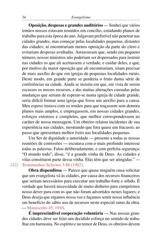 34                          Evangelismo

         Oposição, despesas e grandes auditórios — Sonhei que vários
     irmãos nossos estavam reunidos em concílio, estudando planos de
     trabalho para esta época do ano. Julgavam preferível não penetrar nas
     cidades grandes, mas começar pelas localidades pequenas, distantes
     das cidades; aí encontrariam menos oposição da parte do clero e
     evitariam despesas avultadas. Arrazoavam que, sendo em pequeno
     número, nossos ministros não poderiam ser dispensados para instruir
     nas cidades os que ali aceitassem a verdade, e cuidar deles, e que,
     por motivo da maior oposição que ali encontrariam, iriam precisar
     de mais auxílio do que em igrejas de pequenas localidades rurais.
     Deste modo, em grande parte se perderia o fruto duma série de
     conferências na cidade. Ainda se insistiu em que, em vista de serem
     escassos os nossos recursos, e das muitas alterações causadas pelas
     mudanças que seriam de esperar-se numa igreja de cidade grande,
     seria difícil formar uma igreja que fosse um auxílio para a causa.
     Meu esposo instava com os irmãos para que traçassem sem demora
     planos mais amplos, e empregassem, em nossas cidades grandes,
     esforços extensos e completos, que melhor correspondessem ao
     caráter de nossa mensagem. Um obreiro relatou incidentes de sua
     experiência nas cidades, mostrando que fora quase um fracasso, ao
     passo que apresentara melhor êxito nas localidades pequenas.
         Um Ser de dignidade e autoridade — presente a todas as nossas
     reuniões de comissões — escutava com o mais profundo interesse
     todas as palavras. Falou deliberadamente, e com perfeita segurança:
     “O mundo todo”, disse, “é a grande vinha de Deus. As cidades e
     vilas constituem parte dessa vinha. Elas têm que ser atingidas.” —
[42] Testemunhos Selectos 3:88 (1902).
         Obra dispendiosa — Parece que quase ninguém ousa solicitar
     que um evangelista vá às cidades, por causa dos recursos ﬁnanceiros
     que seriam necessários para executar um trabalho forte e sólido. É
     verdade que haverá necessidade de muito dinheiro para cumprirmos
     nosso dever para com os que não foram advertidos nestes lugares; e
     Deus deseja que ergamos nossa voz e façamos sentir nossa inﬂuência
     em benefício do sábio uso de recursos neste especial ramo da obra.
     — Manuscrito 45, 1910.
         É imprescindível cooperação voluntária — Nas nossas gran-
     des cidades deve ser feito um decidido esforço no sentido de traba-
     lhar em harmonia. No espírito e no temor de Deus, os obreiros devem
 
