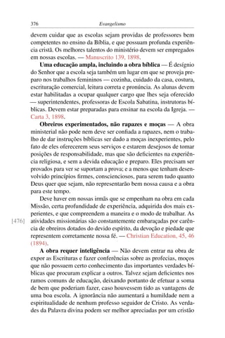 376                         Evangelismo

      devem cuidar que as escolas sejam providas de professores bem
      competentes no ensino da Bíblia, e que possuam profunda experiên-
      cia cristã. Os melhores talentos do ministério devem ser empregados
      em nossas escolas. — Manuscrito 139, 1898.
          Uma educação ampla, incluindo a obra bíblica — É desígnio
      do Senhor que a escola seja também um lugar em que se proveja pre-
      paro nos trabalhos femininos — cozinha, cuidado da casa, costura,
      escrituração comercial, leitura correta e pronúncia. As alunas devem
      estar habilitadas a ocupar qualquer cargo que lhes seja oferecido
      — superintendentes, professoras de Escola Sabatina, instrutoras bí-
      blicas. Devem estar preparadas para ensinar na escola da Igreja. —
      Carta 3, 1898.
          Obreiros experimentados, não rapazes e moças — A obra
      ministerial não pode nem deve ser conﬁada a rapazes, nem o traba-
      lho de dar instruções bíblicas ser dado a moças inexperientes, pelo
      fato de eles oferecerem seus serviços e estarem desejosos de tomar
      posições de responsabilidade, mas que são deﬁcientes na experiên-
      cia religiosa, e sem a devida educação e preparo. Eles precisam ser
      provados para ver se suportam a prova; e a menos que tenham desen-
      volvido princípios ﬁrmes, conscienciosos, para serem tudo quanto
      Deus quer que sejam, não representarão bem nossa causa e a obra
      para este tempo.
          Deve haver em nossas irmãs que se empenham na obra em cada
      Missão, certa profundidade de experiência, adquirida dos mais ex-
      perientes, e que compreendem a maneira e o modo de trabalhar. As
[476] atividades missionárias são constantemente embaraçadas por carên-
      cia de obreiros dotados do devido espírito, da devoção e piedade que
      representem corretamente nossa fé. — Christian Education, 45, 46
      (1894).
          A obra requer inteligência — Não devem entrar na obra de
      expor as Escrituras e fazer conferências sobre as profecias, moços
      que não possuem certo conhecimento das importantes verdades bí-
      blicas que procuram explicar a outros. Talvez sejam deﬁcientes nos
      ramos comuns de educação, deixando portanto de efetuar a soma
      de bem que poderiam fazer, caso houvessem tido as vantagens de
      uma boa escola. A ignorância não aumentará a humildade nem a
      espiritualidade de nenhum professo seguidor de Cristo. As verda-
      des da Palavra divina podem ser melhor apreciadas por um cristão
 