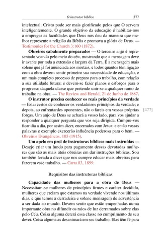 O instrutor bíblico                   377

intelectual. Cristo pode ser mais gloriﬁcado pelos que O servem
inteligentemente. O grande objetivo da educação é habilitar-nos
a empregar as faculdades que Deus nos deu da maneira que me-
lhor represente a religião da Bíblia e promova a glória de Deus. —
Testimonies for the Church 3:160 (1872).
    Obreiros cabalmente preparados — O terceiro anjo é repre-
sentado voando pelo meio do céu, mostrando que a mensagem deve
ir avante por toda a extensão e largura da Terra. É a mensagem mais
solene que já foi anunciada aos mortais, e todos quantos têm ligação
com a obra devem sentir primeiro sua necessidade de educação, e
um mais completo processo de preparo para o trabalho, com relação
a sua utilidade futura; e devem-se fazer planos e esforços para o
progresso daquela classe que pretende unir-se a qualquer ramo de
trabalho na obra. — The Review and Herald, 21 de Junho de 1887.
    O instrutor precisa conhecer os reais princípios da verdade
— Estai certos de conhecer os verdadeiros princípios da verdade; e
depois, ao enfrentardes oponentes, não o fareis em vossas próprias [477]
forças. Um anjo de Deus se achará a vosso lado, para vos ajudar a
responder a qualquer pergunta que vos seja dirigida. Cumpre-vos
ﬁcar dia a dia, por assim dizer, encerrados com Jesus; e então vossas
palavras e exemplo exercerão inﬂuência poderosa para o bem. —
Obreiros Evangélicos, 105 (1915).
    Um apelo em prol de instrutoras bíblicas mais instruídas —
Desejo criar um fundo para pagamento dessas devotadas mulhe-
res que são as mais úteis obreiras em dar instruções bíblicas. Sou
também levada a dizer que nos cumpre educar mais obreiras para
fazerem esse trabalho. — Carta 83, 1899.

               Requisitos das instrutoras bíblicas
    Capacidade das mulheres para a obra de Deus —
Necessitam-se mulheres de princípios ﬁrmes e caráter decidido,
mulheres que creiam que estamos na verdade vivendo nos últimos
dias, e que temos a derradeira e solene mensagem de advertência
a ser dada ao mundo. Devem sentir que estão empenhadas numa
importante obra no difundir os raios de luz derramados sobre elas
pelo Céu. Coisa alguma deterá essa classe no cumprimento de seu
dever. Coisa alguma as desanimará em seu trabalho. Elas têm fé para
 