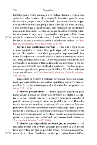 378                         Evangelismo

      trabalhar para o tempo presente e a eternidade. Temem a Deus, e não
      serão desviadas da obra pela tentação de lucrativas posições nem
      de atraentes perspectivas. O sábado do quarto mandamento é por
      elas guardado como santo, porque Deus sobre ele pôs Sua santidade,
      e lhes ordenou que o santiﬁcassem. Elas manterão sua integridade
      custe o que lhes custar. ... Estas são as que hão de representar corre-
      tamente nossa fé; cujas palavras serão ditas com propriedade, como
[478] maçãs de ouro em salvas de prata. ... Irmãs, Deus vos chama a tra-
      balhar no campo da seara, e ajudar a recolher os molhos. — The
      Review and Herald, 19 de Dezembro de 1878.
          Novas e não daniﬁcadas energias — Para que a obra possa
      avançar em todos os ramos, Deus pede vigor, zelo e coragem dos
      jovens. Ele escolheu a mocidade para ajudar no progresso de Sua
      causa. Planejar com clareza de espírito e executar com mãos valoro-
      sas, exige energias novas e sãs. Os jovens, homens e mulheres, são
      convidados a consagrar a Deus a força de sua juventude, a ﬁm de
      que, pelo exercício de suas faculdades, mediante vivacidade de pen-
      samento e vigor de ação, possam gloriﬁcá-Lo, a Ele, e levar salvação
      a seus semelhantes. — Conselhos aos Professores, Pais e Estudantes,
      535 (1913).
          Necessitam-se homens e mulheres novos, que não sejam gover-
      nados por circunstâncias, que andem com Deus, que orem muito e
      envidem fervorosos esforços para adquirir toda a luz que possam. —
      Idem, 537 (1913).
          Mulheres perseverantes — Todos quantos trabalham para
      Deus, devem possuir um misto dos atributos de Marta e de Ma-
      ria — a boa vontade para servir e sincero amor pela verdade. O
      próprio eu e o egoísmo precisam ser perdidos de vista. Deus de-
      manda fervorosas obreiras, prudentes, afetivas, ternas e ﬁéis aos
      princípios. Ele convida mulheres perseverantes, que tiram o pensa-
      mento de si mesmas e de seu interesse pessoal, concentrando-o em
      Cristo, proferindo palavras de verdade, orando com as pessoas às
      quais conseguem acesso, trabalhando pela conversão de almas. —
      Testemunhos Selectos 2:405 (1900).
          Mulheres com capacidade de tomar justas decisões — Há
      mulheres nobres que tiveram coragem moral para se decidir em
      favor da verdade em face do peso das provas. Aceitaram conscienci-
[479] osamente a verdade. São dotadas de tato, percepção e boas aptidões,
 