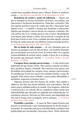 O instrutor bíblico                   379

e darão bem-sucedidas obreiras para o Mestre. Pedem-se mulheres
cristãs. — The Review and Herald, 19 de Dezembro de 1878.
    Resistência de caráter e poder de inﬂuência — Alguns dos
que se entregam ao serviço missionário são fracos, sem energia, sem
entusiasmo e facilmente desanimáveis. Falta-lhes a iniciativa. Não
têm aqueles positivos traços de caráter que dão a força para fazer
alguma coisa — o espírito e energia que iluminam o entusiasmo.
Aqueles que desejam o sucesso devem ser corajosos e otimistas. De-
vem cultivar não só as virtudes passivas mas as ativas. Respondendo
com doçura, para afastar a cólera, devem possuir a coragem de um
herói para resistir ao mal. Com a caridade que tudo suporta, carecem
de força de caráter para que sua inﬂuência exerça um poder positivo.
— A Ciência do Bom Viver, 497, 498 (1905).
    Ide ao fundo de todo assunto — Se sois chamados para ser
mestres em qualquer ramo da obra de Deus, sois também chamados
para ser discípulos na escola de Cristo. Se tomais sobre vós a sagrada
responsabilidade de ensinar outros, tendes o dever de ir ao âmago
do assunto que procurais ensinar. — Conselhos Sobre a Escola
Sabatina, 31 (1892).
    Coragem, força, energia, perseverança — A vida cristã é mais
importante do que muitos crêem. Não consiste somente em delica-
deza, paciência, doçura, e bondade. São essenciais estas graças; mas
há também necessidade de coragem, força, energia e perseverança.
O caminho que Cristo nos traça é um caminho estreito e exige ab-
negação. Para entrar nesse caminho, e passar pelas diﬁculdades e
desânimos, requerem-se homens fortes. ...                              [480]
    Algumas pessoas não têm ﬁrmeza de caráter. Seus planos e
objetivos não têm uma forma deﬁnida, nem consistência. São de
muito pouca utilidade prática no mundo. Esta fraqueza, indecisão
e ineﬁcácia deve ser vencida. Há no verdadeiro caráter cristão uma
indomabilidade que não pode ser adaptada nem submetida por cir-
cunstâncias adversas. Devemos ter ﬁbra moral, uma integridade que
não ceda à lisonja, nem à corrupção, nem às ameaças. — A Ciência
do Bom Viver, 498 (1905).
    Prontidão e precisão — A causa de Deus requer homens que
possam ver prontamente e agir instantaneamente no devido tempo, e
com poder. Se esperardes para pesar toda diﬁculdade e ponderar toda
perplexidade que encontrardes, bem pouco fareis. Tereis obstáculos
 
