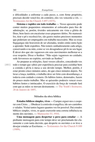 380                          Evangelismo

      e diﬁculdades a enfrentar a cada passo, e, com ﬁrme propósito,
      precisais decidir vencê-los; do contrário, eles vos vencerão a vós. —
      Testimonies for the Church 3:497 (1875).
          Sistema e rapidez em todo trabalho — Vosso aposento pode
      conter muitos pequeninos ornamentos aí colocados para ﬁns de
      admiração; se, porém, tiverdes unicamente em vista a glória de
      Deus, bem fareis em encaixotar esses pequenos ídolos. No manuseá-
      los, tirar o pó e recolocá-los, são gastos muitos preciosos momentos
      que poderiam ser empregados em trabalho necessário. Mas se essas
      bugigangas não houverem de ser afastadas, tendes então outra lição
      a aprender. Sede expeditos. Não tomeis sonhadoramente cada artigo,
      conservando-o na mão, como se vos desagradasse pô-lo no seu lugar.
      É dever dos que são vagarosos em seus movimentos melhorar-se a
      esse respeito. Disse o Senhor: “Não sejais vagarosos no cuidado;
      sede fervorosos no espírito, servindo ao Senhor.”
          Ao preparar as refeições, fazei vossos cálculos, concedendo-vos
[481] todo o tempo que sabeis por experiência precisar para cozinhar bem
      a comida e pô-la à mesa a seu devido tempo. Melhor, porém, é
      estar pronto cinco minutos antes, do que cinco minutos depois. No
      lavar a louça, também, o trabalho deve ser feito com desembaraço, e
      todavia com cuidado e esmero. Os hábitos lentos, demorados, fazem
      do pouco muito trabalho. Mas se quiserdes podereis vencer esses
      hábitos lentos e intrincados. O exercício da força de vontade fará
      com que as mãos se movam destramente. — The Youth’s Instructor,
      28 de Janeiro de 1897.

                            Métodos da obra bíblica
           Estudos bíblicos simples, vivos — Cumpre erguer-nos e coope-
       rar com Cristo. ... Obedecei à comissão evangélica; ide aos caminhos
       e valados. Visitai tantos lugares quantos vos for possível. Dai estudos
       bíblicos simples, vivos, os quais exercerão uma correta inﬂuência na
       mente dos ouvintes. — Manuscrito 53, 1910.
           Uma mensagem para despertar o povo para estudar — A
       probante mensagem para este tempo deve ser proclamada tão cla-
       ramente e com tanta decisão, que desperte os ouvintes e os leve a
       desejar estudar as Escrituras. — Testimonies for the Church 9:109
       (1909).
 