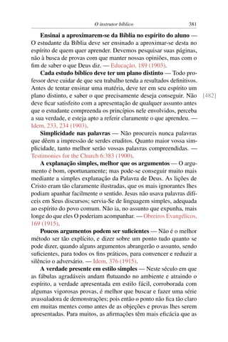 O instrutor bíblico                381

    Ensinai a aproximarem-se da Bíblia no espírito do aluno —
O estudante da Bíblia deve ser ensinado a aproximar-se desta no
espírito de quem quer aprender. Devemos pesquisar suas páginas,
não à busca de provas com que manter nossas opiniões, mas com o
ﬁm de saber o que Deus diz. — Educação, 189 (1903).
    Cada estudo bíblico deve ter um plano distinto — Todo pro-
fessor deve cuidar de que seu trabalho tenda a resultados deﬁnitivos.
Antes de tentar ensinar uma matéria, deve ter em seu espírito um
plano distinto, e saber o que precisamente deseja conseguir. Não [482]
deve ﬁcar satisfeito com a apresentação de qualquer assunto antes
que o estudante compreenda os princípios nele envolvidos, perceba
a sua verdade, e esteja apto a referir claramente o que aprendeu. —
Idem, 233, 234 (1903).
    Simplicidade nas palavras — Não procureis nunca palavras
que dêem a impressão de serdes eruditos. Quanto maior vossa sim-
plicidade, tanto melhor serão vossas palavras compreendidas. —
Testimonies for the Church 6:383 (1900).
    A explanação simples, melhor que os argumentos — O argu-
mento é bom, oportunamente; mas pode-se conseguir muito mais
mediante a simples explanação da Palavra de Deus. As lições de
Cristo eram tão claramente ilustradas, que os mais ignorantes lhes
podiam apanhar facilmente o sentido. Jesus não usava palavras difí-
ceis em Seus discursos; servia-Se de linguagem simples, adequada
ao espírito do povo comum. Não ia, no assunto que expunha, mais
longe do que eles O poderiam acompanhar. — Obreiros Evangélicos,
169 (1915).
    Poucos argumentos podem ser suﬁcientes — Não é o melhor
método ser tão explícito, e dizer sobre um ponto tudo quanto se
pode dizer, quando alguns argumentos abrangerão o assunto, sendo
suﬁcientes, para todos os ﬁns práticos, para convencer e reduzir a
silêncio o adversário. — Idem, 376 (1915).
    A verdade presente em estilo simples — Neste século em que
as fábulas agradáveis andam ﬂutuando no ambiente e atraindo o
espírito, a verdade apresentada em estilo fácil, corroborada com
algumas vigorosas provas, é melhor que buscar e fazer uma série
avassaladora de demonstrações; pois então o ponto não ﬁca tão claro
em muitas mentes como antes de as objeções e provas lhes serem
apresentadas. Para muitos, as aﬁrmações têm mais eﬁcácia que as
 