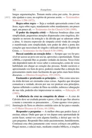 382                         Evangelismo

      longas argumentações. Tomam muita coisa por certa. As provas
[483] não ajudam o caso, no espírito de pessoas assim. — Testemunhos
      Selectos 1:296 (1872).
          Regra sobre regra — Seja a verdade apresentada como é em
      Jesus, regra sobre regra, mandamento sobre mandamento, um pouco
      aqui, um pouco ali. — Testimonies for the Church 9:240 (1909).
          O poder da simpatia cristã — Palavras bondosas ditas com
      simplicidade, pequeninas atenções dispensadas com singeleza, dis-
      siparão as nuvens da tentação e da dúvida que se adensam sobre
      a alma. A sincera expressão de simpatia cristã vinda do coração
      e manifestada com simplicidade, tem poder de abrir a porta dos
      corações que necessitam do singelo e delicado toque do Espírito de
      Cristo. — Testimonies for the Church 9:30 (1909).
          Buscai caminho ao coração deles — Sempre que vos for pos-
      sível ter acesso ao povo em seu lar, aproveitai a oportunidade. Tomai
      a Bíblia, e exponde-lhes as grandes verdades da mesma. Vosso êxito
      não dependerá tanto de vosso saber e consecuções, como de vossa
      habilidade em chegar ao coração das pessoas. Sendo sociáveis e
      aproximando-vos bem do povo, podereis mudar-lhes a direção dos
      pensamentos muito mais facilmente do que pelos mais bem-feitos
      discursos. — Obreiros Evangélicos, 193 (1915).
          Ensinando e praticando os princípios — Não como uma teo-
      ria árida deviam ser ensinadas estas coisas. Aqueles que desejam
      comunicar a verdade, devem por sua vez praticar seus princípios.
      Apenas reﬂetindo o caráter de Deus na retidão, nobreza e abnegação
      de sua vida, poderão eles impressionar os outros. — Educação, 40
      (1903).
          A inﬂuência da cruz na conquista de almas — A cruz do
      Calvário deve ser exaltada perante o povo, a ﬁm de que lhes absorva
      a mente e concentre os pensamentos. ... Como agentes vivos para a
[484] iluminação da Terra os obreiros emitirão raios de luz para o mundo.
      — O Maior Discurso de Cristo, 44 (1896).
          Responder a perguntas — A melhor obra que podeis fazer, é
      ensinar, educar. Onde quer que se vos depare uma oportunidade de
      assim fazer, sentai-vos com alguma família, e deixai que vos fa-
      çam perguntas. Respondei-lhes então pacientemente, humildemente.
      Continuai esta obra juntamente com vossos esforços em público.
      Pregai menos, e educai mais, mediante estudos bíblicos, e orações
 