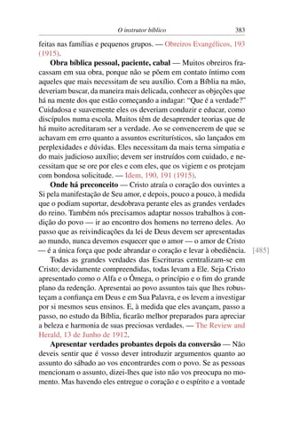 O instrutor bíblico                  383

feitas nas famílias e pequenos grupos. — Obreiros Evangélicos, 193
(1915).
    Obra bíblica pessoal, paciente, cabal — Muitos obreiros fra-
cassam em sua obra, porque não se põem em contato íntimo com
aqueles que mais necessitam de seu auxílio. Com a Bíblia na mão,
deveriam buscar, da maneira mais delicada, conhecer as objeções que
há na mente dos que estão começando a indagar: “Que é a verdade?”
Cuidadosa e suavemente eles os deveriam conduzir e educar, como
discípulos numa escola. Muitos têm de desaprender teorias que de
há muito acreditaram ser a verdade. Ao se convencerem de que se
achavam em erro quanto a assuntos escriturísticos, são lançados em
perplexidades e dúvidas. Eles necessitam da mais terna simpatia e
do mais judicioso auxílio; devem ser instruídos com cuidado, e ne-
cessitam que se ore por eles e com eles, que os vigiem e os protejam
com bondosa solicitude. — Idem, 190, 191 (1915).
    Onde há preconceito — Cristo atraía o coração dos ouvintes a
Si pela manifestação de Seu amor, e depois, pouco a pouco, à medida
que o podiam suportar, desdobrava perante eles as grandes verdades
do reino. Também nós precisamos adaptar nossos trabalhos à con-
dição do povo — ir ao encontro dos homens no terreno deles. Ao
passo que as reivindicações da lei de Deus devem ser apresentadas
ao mundo, nunca devemos esquecer que o amor — o amor de Cristo
— é a única força que pode abrandar o coração e levar à obediência. [485]
    Todas as grandes verdades das Escrituras centralizam-se em
Cristo; devidamente compreendidas, todas levam a Ele. Seja Cristo
apresentado como o Alfa e o Ômega, o princípio e o ﬁm do grande
plano da redenção. Apresentai ao povo assuntos tais que lhes robus-
teçam a conﬁança em Deus e em Sua Palavra, e os levem a investigar
por si mesmos seus ensinos. E, à medida que eles avançam, passo a
passo, no estudo da Bíblia, ﬁcarão melhor preparados para apreciar
a beleza e harmonia de suas preciosas verdades. — The Review and
Herald, 13 de Junho de 1912.
    Apresentar verdades probantes depois da conversão — Não
deveis sentir que é vosso dever introduzir argumentos quanto ao
assunto do sábado ao vos encontrardes com o povo. Se as pessoas
mencionam o assunto, dizei-lhes que isto não vos preocupa no mo-
mento. Mas havendo eles entregue o coração e o espírito e a vontade
 