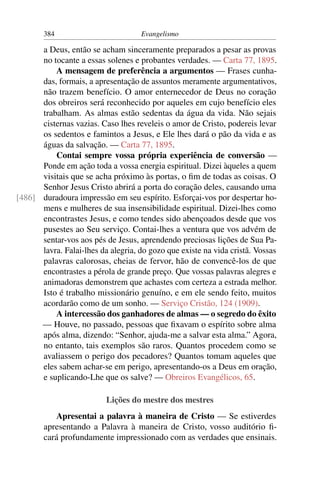 384                         Evangelismo

      a Deus, então se acham sinceramente preparados a pesar as provas
      no tocante a essas solenes e probantes verdades. — Carta 77, 1895.
          A mensagem de preferência a argumentos — Frases cunha-
      das, formais, a apresentação de assuntos meramente argumentativos,
      não trazem benefício. O amor enternecedor de Deus no coração
      dos obreiros será reconhecido por aqueles em cujo benefício eles
      trabalham. As almas estão sedentas da água da vida. Não sejais
      cisternas vazias. Caso lhes reveleis o amor de Cristo, podereis levar
      os sedentos e famintos a Jesus, e Ele lhes dará o pão da vida e as
      águas da salvação. — Carta 77, 1895.
          Contai sempre vossa própria experiência de conversão —
      Ponde em ação toda a vossa energia espiritual. Dizei àqueles a quem
      visitais que se acha próximo às portas, o ﬁm de todas as coisas. O
      Senhor Jesus Cristo abrirá a porta do coração deles, causando uma
[486] duradoura impressão em seu espírito. Esforçai-vos por despertar ho-
      mens e mulheres de sua insensibilidade espiritual. Dizei-lhes como
      encontrastes Jesus, e como tendes sido abençoados desde que vos
      pusestes ao Seu serviço. Contai-lhes a ventura que vos advém de
      sentar-vos aos pés de Jesus, aprendendo preciosas lições de Sua Pa-
      lavra. Falai-lhes da alegria, do gozo que existe na vida cristã. Vossas
      palavras calorosas, cheias de fervor, hão de convencê-los de que
      encontrastes a pérola de grande preço. Que vossas palavras alegres e
      animadoras demonstrem que achastes com certeza a estrada melhor.
      Isto é trabalho missionário genuíno, e em ele sendo feito, muitos
      acordarão como de um sonho. — Serviço Cristão, 124 (1909).
          A intercessão dos ganhadores de almas — o segredo do êxito
      — Houve, no passado, pessoas que ﬁxavam o espírito sobre alma
      após alma, dizendo: “Senhor, ajuda-me a salvar esta alma.” Agora,
      no entanto, tais exemplos são raros. Quantos procedem como se
      avaliassem o perigo dos pecadores? Quantos tomam aqueles que
      eles sabem achar-se em perigo, apresentando-os a Deus em oração,
      e suplicando-Lhe que os salve? — Obreiros Evangélicos, 65.

                          Lições do mestre dos mestres
           Apresentai a palavra à maneira de Cristo — Se estiverdes
        apresentando a Palavra à maneira de Cristo, vosso auditório ﬁ-
        cará profundamente impressionado com as verdades que ensinais.
 