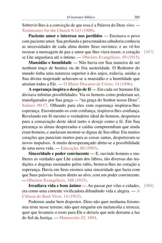 O instrutor bíblico                 385

Sobrevir-lhes-á a convicção de que essa é a Palavra do Deus vivo. —
Testimonies for the Church 9:143 (1909).
    Paciente amor e interesse nos perdidos — Ensinava o povo
com paciente amor. Sua profunda e perscrutadora sabedoria conhecia
as necessidades de cada alma dentre Seus ouvintes; e ao vê-los
recusar a mensagem de paz e amor que lhes viera trazer, o coração [487]
se Lhe angustiava até o íntimo. — Obreiros Evangélicos, 49 (1915).
    Mansidão e humildade — Não havia em Sua maneira de ser
nenhum traço de beatice ou de fria austeridade. O Redentor do
mundo tinha uma natureza superior à dos anjos, todavia, unidas a
Sua divina majestade achavam-se a mansidão e a humildade que
atraíam todos a Ele. — O Maior Discurso de Cristo, 14 (1896).
    A esperança inspira o desejo de fé — Em cada ser humano Ele
divisava inﬁnitas possibilidades. Via os homens como poderiam ser,
transﬁgurados por Sua graça — “na graça do Senhor nosso Deus”.
Salmos 90:17. Olhando para eles com esperança inspirava-lhes
esperança. Encontrando-os com conﬁança, inspirava-lhes conﬁança.
Revelando em Si mesmo o verdadeiro ideal do homem, despertava
para a consecução deste ideal tanto o desejo como a fé. Em Sua
presença as almas desprezadas e caídas compreendiam que ainda
eram homens, e anelavam mostrar-se dignas de Seu olhar. Em muitos
corações que pareciam mortos para as coisas santas, despertavam-se
novos impulsos. A muito desesperançado abriu-se a possibilidade
de uma nova vida. — Educação, 80 (1903).
    Sinceridade e poder convincente — E, ouvindo homens e mu-
lheres as verdades que Lhe caíam dos lábios, tão diversas das tra-
dições e dogmas ensinados pelos rabis, brotava-lhes no coração a
esperança. Havia em Seus ensinos uma sinceridade que fazia com
que Suas palavras fossem direto ao alvo, com um poder convincente.
— Obreiros Evangélicos, 188 (1915).
    Irradiava vida e bom ânimo — Ao passar por vilas e cidades, [488]
era como uma corrente viviﬁcadora difundindo vida e alegria. — A
Ciência do Bom Viver, 14 (1915).
    Podemos andar bem dispostos. Deus não quer nenhuma ﬁsiono-
mia triste nesse terreno; não quer ninguém em melancolia e tristeza;
quer que levanteis o rosto para Ele e deixeis que nele derrame a luz
do Sol da Justiça. — Manuscrito 42, 1894.
 