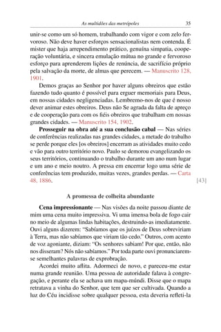 As multidões das metrópoles                35

unir-se como um só homem, trabalhando com vigor e com zelo fer-
voroso. Não deve haver esforços sensacionalistas nem contenda. É
mister que haja arrependimento prático, genuína simpatia, coope-
ração voluntária, e sincera emulação mútua no grande e fervoroso
esforço para aprenderem lições de renúncia, de sacrifício próprio
pela salvação da morte, de almas que perecem. — Manuscrito 128,
1901.
    Demos graças ao Senhor por haver alguns obreiros que estão
fazendo tudo quanto é possível para erguer memoriais para Deus,
em nossas cidades negligenciadas. Lembremo-nos de que é nosso
dever animar estes obreiros. Deus não Se agrada da falta de apreço
e de cooperação para com os ﬁéis obreiros que trabalham em nossas
grandes cidades. — Manuscrito 154, 1902.
    Prosseguir na obra até a sua conclusão cabal — Nas séries
de conferências realizadas nas grandes cidades, a metade do trabalho
se perde porque eles [os obreiros] encerram as atividades muito cedo
e vão para outro território novo. Paulo se demorou evangelizando os
seus territórios, continuando o trabalho durante um ano num lugar
e um ano e meio noutro. A pressa em encerrar logo uma série de
conferências tem produzido, muitas vezes, grandes perdas. — Carta
48, 1886.                                                            [43]

               A promessa de colheita abundante
    Cena impressionante — Nas visões da noite passou diante de
mim uma cena muito impressiva. Vi uma imensa bola de fogo cair
no meio de algumas lindas habitações, destruindo-as imediatamente.
Ouvi alguns dizerem: “Sabíamos que os juízos de Deus sobreviriam
à Terra, mas não sabíamos que viriam tão cedo.” Outros, com acento
de voz agoniante, diziam: “Os senhores sabiam! Por que, então, não
nos disseram? Nós não sabíamos.” Por toda parte ouvi pronunciarem-
se semelhantes palavras de exprobração.
    Acordei muito aﬂita. Adormeci de novo, e pareceu-me estar
numa grande reunião. Uma pessoa de autoridade falava à congre-
gação, e perante ela se achava um mapa-múndi. Disse que o mapa
retratava a vinha do Senhor, que tem que ser cultivada. Quando a
luz do Céu incidisse sobre qualquer pessoa, esta deveria reﬂeti-la
 