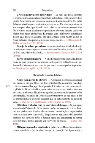386                          Evangelismo

           Cristo ensinava com autoridade — Se bem que fosse simples
       o ensino, falava como alguém que tem autoridade. Este característico
       punha Seu ensino em contraste com o de todos os outros. Os rabis
       falavam duvidosos e hesitantes, como se as Escrituras pudessem
       ser interpretadas signiﬁcando uma coisa ou exatamente o contrário.
       Os ouvintes eram diariamente possuídos de uma certeza cada vez
       maior. Mas Jesus ensinava as Escrituras com indubitável autoridade.
       Fosse qual fosse o assunto, era apresentado com poder, como se
       Suas palavras não pudessem sofrer contestação. — O Desejado de
       Todas as Nações, 253 (1898).
           Desejo de salvar pecadores — A mesma intensidade de desejo
       de salvar pecadores que assinalou a vida do Salvador, assinala a vida
       de Seu verdadeiro discípulo. — Testemunhos Selectos 3:342, 343
       (1902).
           Força impulsionadora — A obediência pronta, implícita desses
       homens, sem promessas de remuneração, parece notável; mas as pa-
       lavras de Cristo eram um convite que encerrava um poder impelente.
       — Obreiros Evangélicos, 24 (1915).

                           Resultado da obra bíblica
          Anjos bem perto do obreiro — Ao buscar o obreiro comunicar
      aos outros a luz que Deus lhe deu, o Senhor lhe comunica mais luz;
[489] e, fazendo o melhor que lhe é possível, tendo em vista unicamente
      a glória de Deus, ele dá o justo valor às almas. Ao visitar de casa
      em casa, abrindo as Escrituras àqueles cujo entendimento se acha
      obscurecido, os anjos de Deus estarão bem perto, ao seu lado, a ﬁm
      de impressionar o coração daquele que se acha sedento da água da
      vida. — The Review and Herald, 6 de Outubro de 1896.
          O Senhor trabalha com os instrutores bíblicos — Sejam apre-
      sentadas da Palavra de Deus, fortes razões de nossa fé, e a verdade,
      em seu poder santiﬁcador, abra caminho no coração e espírito dos
      que se acham sob convicção. Enquanto os ajudantes dão estudos
      bíblicos nos lares do povo, o Senhor opera tão certamente na mente
      dos ouvintes, como quando em serviços públicos. — Carta 160,
      1901.
          Milagres operados mediante a palavra — Haverá constante-
      mente uma luta a ﬁm de obter acesso ao coração dos ignorantes e
 