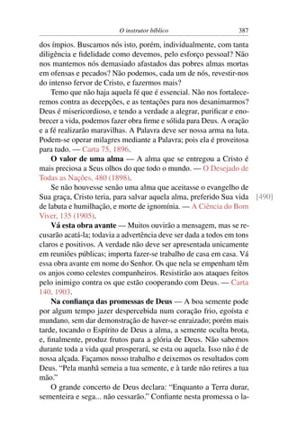 O instrutor bíblico                   387

dos ímpios. Buscamos nós isto, porém, individualmente, com tanta
diligência e ﬁdelidade como devemos, pelo esforço pessoal? Não
nos mantemos nós demasiado afastados das pobres almas mortas
em ofensas e pecados? Não podemos, cada um de nós, revestir-nos
do intenso fervor de Cristo, e fazermos mais?
    Temo que não haja aquela fé que é essencial. Não nos fortalece-
remos contra as decepções, e as tentações para nos desanimarmos?
Deus é misericordioso, e tendo a verdade a alegrar, puriﬁcar e eno-
brecer a vida, podemos fazer obra ﬁrme e sólida para Deus. A oração
e a fé realizarão maravilhas. A Palavra deve ser nossa arma na luta.
Podem-se operar milagres mediante a Palavra; pois ela é proveitosa
para tudo. — Carta 75, 1896.
    O valor de uma alma — A alma que se entregou a Cristo é
mais preciosa a Seus olhos do que todo o mundo. — O Desejado de
Todas as Nações, 480 (1898).
    Se não houvesse senão uma alma que aceitasse o evangelho de
Sua graça, Cristo teria, para salvar aquela alma, preferido Sua vida [490]
de labuta e humilhação, e morte de ignomínia. — A Ciência do Bom
Viver, 135 (1905).
    Vá esta obra avante — Muitos ouvirão a mensagem, mas se re-
cusarão acatá-la; todavia a advertência deve ser dada a todos em tons
claros e positivos. A verdade não deve ser apresentada unicamente
em reuniões públicas; importa fazer-se trabalho de casa em casa. Vá
essa obra avante em nome do Senhor. Os que nela se empenham têm
os anjos como celestes companheiros. Resistirão aos ataques feitos
pelo inimigo contra os que estão cooperando com Deus. — Carta
140, 1903.
    Na conﬁança das promessas de Deus — A boa semente pode
por algum tempo jazer despercebida num coração frio, egoísta e
mundano, sem dar demonstração de haver-se enraizado; porém mais
tarde, tocando o Espírito de Deus a alma, a semente oculta brota,
e, ﬁnalmente, produz frutos para a glória de Deus. Não sabemos
durante toda a vida qual prosperará, se esta ou aquela. Isso não é de
nossa alçada. Façamos nosso trabalho e deixemos os resultados com
Deus. “Pela manhã semeia a tua semente, e à tarde não retires a tua
mão.”
    O grande concerto de Deus declara: “Enquanto a Terra durar,
sementeira e sega... não cessarão.” Conﬁante nesta promessa o la-
 