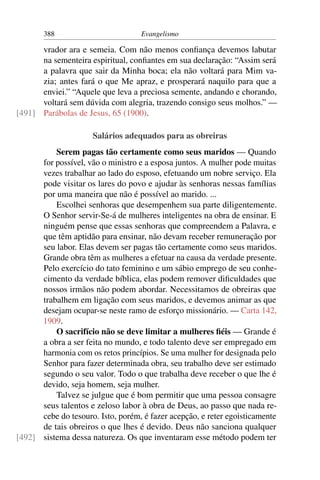 388                         Evangelismo

      vrador ara e semeia. Com não menos conﬁança devemos labutar
      na sementeira espiritual, conﬁantes em sua declaração: “Assim será
      a palavra que sair da Minha boca; ela não voltará para Mim va-
      zia; antes fará o que Me apraz, e prosperará naquilo para que a
      enviei.” “Aquele que leva a preciosa semente, andando e chorando,
      voltará sem dúvida com alegria, trazendo consigo seus molhos.” —
[491] Parábolas de Jesus, 65 (1900).

                      Salários adequados para as obreiras
          Serem pagas tão certamente como seus maridos — Quando
      for possível, vão o ministro e a esposa juntos. A mulher pode muitas
      vezes trabalhar ao lado do esposo, efetuando um nobre serviço. Ela
      pode visitar os lares do povo e ajudar às senhoras nessas famílias
      por uma maneira que não é possível ao marido. ...
          Escolhei senhoras que desempenhem sua parte diligentemente.
      O Senhor servir-Se-á de mulheres inteligentes na obra de ensinar. E
      ninguém pense que essas senhoras que compreendem a Palavra, e
      que têm aptidão para ensinar, não devam receber remuneração por
      seu labor. Elas devem ser pagas tão certamente como seus maridos.
      Grande obra têm as mulheres a efetuar na causa da verdade presente.
      Pelo exercício do tato feminino e um sábio emprego de seu conhe-
      cimento da verdade bíblica, elas podem remover diﬁculdades que
      nossos irmãos não podem abordar. Necessitamos de obreiras que
      trabalhem em ligação com seus maridos, e devemos animar as que
      desejam ocupar-se neste ramo de esforço missionário. — Carta 142,
      1909.
          O sacrifício não se deve limitar a mulheres ﬁéis — Grande é
      a obra a ser feita no mundo, e todo talento deve ser empregado em
      harmonia com os retos princípios. Se uma mulher for designada pelo
      Senhor para fazer determinada obra, seu trabalho deve ser estimado
      segundo o seu valor. Todo o que trabalha deve receber o que lhe é
      devido, seja homem, seja mulher.
          Talvez se julgue que é bom permitir que uma pessoa consagre
      seus talentos e zeloso labor à obra de Deus, ao passo que nada re-
      cebe do tesouro. Isto, porém, é fazer acepção, e reter egoisticamente
      de tais obreiros o que lhes é devido. Deus não sanciona qualquer
[492] sistema dessa natureza. Os que inventaram esse método podem ter
 