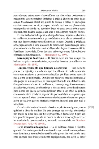 O instrutor bíblico                  389

pensado que estavam servindo a Deus por não retirar do tesouro o
pagamento desses obreiros tementes a Deus e cheios de amor pelas
almas. Mas haverá aﬁnal um ajuste de contas, e então, os que agora
consideram essa extorsão, essa parcialidade no trato, um plano sábio,
envergonhar-se-ão de seu egoísmo. Deus vê essas coisas sob aspecto
inteiramente diverso daquele em que o consideram homens ﬁnitos.
    Os que trabalham diligente e abnegadamente, sejam eles homens
ou mulheres, trazem molhos para o Mestre; e as almas convertidas
por seus labores trarão seus dízimos ao tesouro. Quando é exigida a
abnegação devido a uma escassez de meios, não permitais que umas
poucas mulheres dispostas ao trabalho árduo façam todo o sacrifício.
Partilhem todos dele. Deus declara: Aborreço o que foi roubado e
oferecido em holocausto. — Manuscrito 47, 1898.
    Serem pagas do dízimo — O dízimo deve ser para os que tra-
balham na palavra e na doutrina, sejam eles homens ou mulheres. —
Manuscrito 149, 1899.
    Um procedimento que limitará as obreiras — Têm-se feito
por vezes injustiça a mulheres que trabalham tão dedicadamente
como seus maridos, e que são reconhecidas por Deus como necessá-
rias à obra do ministério. O plano de pagar os obreiros homens, e
não pagar as suas esposas, as quais partilham de seus labores, não
é segundo o mandamento de Deus, e, caso seja seguido em nossas
associações, é capaz de desanimar a nossas irmãs de se habilitarem
para a obra em que se deviam empenhar. Deus é um Deus de justiça,
e se os ministros recebem pagamento por seu labor, as esposas, que
se consagram à obra com o mesmo desinteresse devem ser pagas
além do salário que os maridos recebem, mesmo que elas não o
solicitem.
    Os adventistas do sétimo dia não devem, de forma alguma, ames- [493]
quinhar a obra da mulher. Se esta entrega seu serviço doméstico
nas mãos de uma auxiliar ﬁel e prudente, e deixa seus ﬁlhos em
boa guarda ao passo que ela se ocupa na obra, a associação deve ter
a sabedoria de compreender a justiça de remunerá-la. — Obreiros
Evangélicos, 452, 453 (1915).
    Deus assentou esta questão — Se as mulheres fazem o trabalho
que não é o mais agradável a muitos dos que trabalham na palavra
e na doutrina, e seu trabalho testiﬁca de que estão realizando uma
obra que tem sido manifestamente negligenciada, não deve tal labor
 