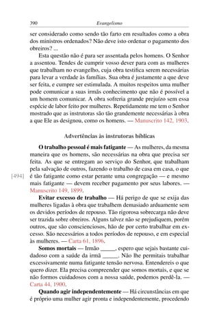 390                        Evangelismo

       ser considerado como sendo tão farto em resultados como a obra
       dos ministros ordenados? Não deve isto ordenar o pagamento dos
       obreiros? ...
           Esta questão não é para ser assentada pelos homens. O Senhor
       a assentou. Tendes de cumprir vosso dever para com as mulheres
       que trabalham no evangelho, cuja obra testiﬁca serem necessárias
       para levar a verdade às famílias. Sua obra é justamente a que deve
       ser feita, e cumpre ser estimulada. A muitos respeitos uma mulher
       pode comunicar a suas irmãs conhecimento que não é possível a
       um homem comunicar. A obra sofreria grande prejuízo sem essa
       espécie de labor feito por mulheres. Repetidamente me tem o Senhor
       mostrado que as instrutoras são tão grandemente necessárias à obra
       a que Ele as designou, como os homens. — Manuscrito 142, 1903.

                     Advertências às instrutoras bíblicas
          O trabalho pessoal é mais fatigante — As mulheres, da mesma
      maneira que os homens, são necessárias na obra que precisa ser
      feita. As que se entregam ao serviço do Senhor, que trabalham
      pela salvação de outros, fazendo o trabalho de casa em casa, o que
[494] é tão fatigante como estar perante uma congregação — e mesmo
      mais fatigante — devem receber pagamento por seus labores. —
      Manuscrito 149, 1899.
          Evitar excesso de trabalho — Há perigo de que se exija das
      mulheres ligadas à obra que trabalhem demasiado arduamente sem
      os devidos períodos de repouso. Tão rigorosa sobrecarga não deve
      ser trazida sobre obreiros. Alguns talvez não se prejudiquem, porém
      outros, que são conscienciosos, hão de por certo trabalhar em ex-
      cesso. São necessários a todos períodos de repouso, e em especial
      às mulheres. — Carta 61, 1896.
          Somos mortais — Irmão _____, espero que sejais bastante cui-
      dadoso com a saúde da irmã _____. Não lhe permitais trabalhar
      excessivamente numa fatigante tensão nervosa. Entendereis o que
      quero dizer. Ela precisa compreender que somos mortais, e que se
      não formos cuidadosos com a nossa saúde, podemos perdê-la. —
      Carta 44, 1900.
          Quando agir independentemente — Há circunstâncias em que
      é próprio uma mulher agir pronta e independentemente, procedendo
 