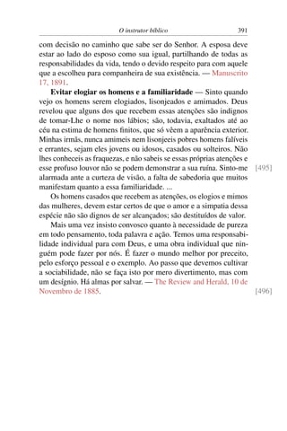 O instrutor bíblico                   391

com decisão no caminho que sabe ser do Senhor. A esposa deve
estar ao lado do esposo como sua igual, partilhando de todas as
responsabilidades da vida, tendo o devido respeito para com aquele
que a escolheu para companheira de sua existência. — Manuscrito
17, 1891.
    Evitar elogiar os homens e a familiaridade — Sinto quando
vejo os homens serem elogiados, lisonjeados e amimados. Deus
revelou que alguns dos que recebem essas atenções são indignos
de tomar-Lhe o nome nos lábios; são, todavia, exaltados até ao
céu na estima de homens ﬁnitos, que só vêem a aparência exterior.
Minhas irmãs, nunca amimeis nem lisonjeeis pobres homens falíveis
e errantes, sejam eles jovens ou idosos, casados ou solteiros. Não
lhes conheceis as fraquezas, e não sabeis se essas próprias atenções e
esse profuso louvor não se podem demonstrar a sua ruína. Sinto-me [495]
alarmada ante a curteza de visão, a falta de sabedoria que muitos
manifestam quanto a essa familiaridade. ...
    Os homens casados que recebem as atenções, os elogios e mimos
das mulheres, devem estar certos de que o amor e a simpatia dessa
espécie não são dignos de ser alcançados; são destituídos de valor.
    Mais uma vez insisto convosco quanto à necessidade de pureza
em todo pensamento, toda palavra e ação. Temos uma responsabi-
lidade individual para com Deus, e uma obra individual que nin-
guém pode fazer por nós. É fazer o mundo melhor por preceito,
pelo esforço pessoal e o exemplo. Ao passo que devemos cultivar
a sociabilidade, não se faça isto por mero divertimento, mas com
um desígnio. Há almas por salvar. — The Review and Herald, 10 de
Novembro de 1885.                                                      [496]
 