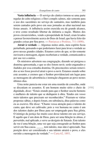Evangelismo do canto                 393

    Vasta inﬂuência — O serviço do cântico tornou-se uma parte
regular do culto religioso; e Davi compôs salmos, não somente para
o uso dos sacerdotes no serviço do santuário, mas também para
serem cantados pelo povo em suas jornadas ao altar nacional nas
festas anuais. A inﬂuência assim exercida era de grande alcance,
e teve como resultado libertar da idolatria a nação. Muitos dos
povos circunvizinhos, vendo a prosperidade de Israel, eram levados
a pensar favoravelmente acerca do Deus de Israel, que havia feito tão
grandes coisas por Seu povo. — Patriarcas e Profetas, 711 (1890).
    Atrair à verdade — Algumas noites atrás, meu espírito ﬁcou
perturbado, pensando o que poderíamos fazer para levar a verdade ao
povo nessas grandes cidades. Estamos certos de que, se tão-somente
ouvissem a mensagem, alguns receberiam a verdade, comunicando-a
por sua vez a outros.
    Os ministros advertem sua congregação, dizendo ser perigosa a
doutrina apresentada, e que se eles forem ouvir, serão enganados e
iludidos por essa estranha doutrina. Os preconceitos seriam removi-
dos se nos fosse possível atrair o povo a ouvir. Estamos orando sobre
este assunto, e cremos que o Senhor providenciará um lugar para
as mensagens de advertência e instrução chegarem ao povo nestes
últimos dias.
    Uma noite parecia-me estar em uma reunião de conselho, onde
se discutiam os assuntos. E um homem muito sério e cheio de [498]
dignidade, disse: “Estais orando para que o Senhor suscite homens
e mulheres de talento que se dediquem à obra. Tendes em vosso
meio talentos que precisam ser reconhecidos.” Fizeram-se várias
propostas sábias, e depois foram, em substância, ditas palavras como
eu as escrevo. Ele disse: “Chamo vossa atenção para o talento do
canto, que deve ser cultivado; pois a voz humana no canto é um
dos talentos dados por Deus para ser empregado para Sua glória.
O inimigo da justiça faz muito caso desse talento em seu serviço.
E aquilo que é um dom de Deus, para ser uma bênção às almas, é
pervertido, mal aplicado, e serve ao desígnio de Satanás. Este talento
da voz é uma bênção, uma vez que seja consagrado ao Senhor para
servir em Sua causa. _____ tem talento, mas não é apreciado. Sua
posição deve ser considerada e seu talento atrairá o povo, e eles
ouvirão a mensagem da verdade.” — Carta 62, 1893.
 