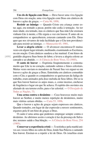 394                         Evangelismo

          Um elo de ligação com Deus — Deve haver uma viva ligação
      com Deus em oração, uma viva ligação com Deus em cânticos de
      louvor e ações de graças. — Carta 96, 1898.
          Resistir ao inimigo — Quando Cristo era criança como es-
      tas aqui, era tentado a pecar, porém não cedia à tentação. Ao ter
      mais idade, era tentado, mas os cânticos que Sua mãe Lhe ensinara
      vinham-Lhe à mente, e Ele erguia a voz em louvor. E antes de os
      companheiros se aperceberem, estavam cantando com Ele. Deus
      quer que nos sirvamos de toda facilidade que o Céu tem providenci-
      ado para resistir ao inimigo. — Manuscrito 65, 1901.
          Levar a alegria celeste — O alvorecer encontrava-O muitas
      vezes em algum lugar retirado, meditando, examinando as Escrituras,
      ou em oração. Com cânticos saudava a luz matinal. Com hinos de
[499] gratidão alegrava Suas horas de labor, e levava a alegria celeste ao
      cansado e ao abatido. — A Ciência do Bom Viver, 52 (1905).
          O canto de louvor — Exprimia freqüentemente o contenta-
      mento que Lhe ia no coração, cantando salmos e hinos celestiais.
      Muitas vezes ouviam os moradores de Nazaré Sua voz erguer-se em
      louvor e ações de graças a Deus. Entretinha em cânticos comunhão
      com o Céu; e quando os companheiros se queixavam da fadiga do
      trabalho, eram animados pela doce melodia de Seus lábios. Dir-se-ia
      que Seu louvor banisse os anjos maus, e, como incenso, enchesse
      de fragrância o lugar em que Se achava. O espírito dos ouvintes era
      afastado de seu terreno exílio, para o lar celestial. — O Desejado de
      Todas as Nações, 73.
          Uma arma contra o desânimo — Caso houvesse muito mais
      louvor ao Senhor, e muito menos repetição de desânimos, muito
      mais vitórias seriam obtidas. — Carta 53, 1896.
          Que o louvor e ações de graças sejam expressos em cânticos.
      Quando tentados, em lugar de dar expressão a nossos sentimentos,
      ergamos pela fé um hino de graças a Deus.
          O canto é uma arma que podemos empregar sempre contra o
      desânimo. Ao abrirmos assim o coração à luz da presença do Salva-
      dor, teremos saúde e Sua bênção. — A Ciência do Bom Viver, 254
      (1905).
          Conservar a experiência cristã — À noitinha e pela manhã uni-
      vos aos vossos ﬁlhos no culto de Deus, lendo Sua Palavra e cantando
      Seu louvor. Ensinai-os a repetir a lei de Deus. Os israelitas eram
 