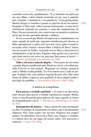 Evangelismo do canto                  395

ensinados acerca dos mandamentos: “E as intimarás [as palavras]
aos teus ﬁlhos, e delas falarás assentado em tua casa, e andando
pelo caminho, e deitando-te e levantando-te.” Conseguintemente,
Moisés dirigiu os israelitas a porem as palavras da lei em música. [500]
Enquanto os ﬁlhos mais velhos tocavam instrumentos, os mais novos
marchavam cantando em concerto o canto dos mandamentos de
Deus. Em anos posteriores eles conservavam na memória as palavras
da lei que haviam aprendido durante a infância.
    Se era essencial que Moisés incorporasse os mandamentos em
canto sagrado, de modo que, enquanto caminhavam pelo deserto, os
ﬁlhos aprendessem a cantar a lei verso por verso, quão essencial é,
no tempo atual, ensinar a nossos ﬁlhos a Palavra de Deus! Vamos
nós em socorro do Senhor, instruindo nossos ﬁlhos a observarem os
mandamentos ao pé da letra. Façamos tudo quanto nos é possível
para fazer música em nosso lar, para que Deus possa aí entrar. —
The Review and Herald, 8 de Setembro de 1904.
    Todo o céu ecoa a nota da alegria — Precisamos ter em mente
a grande alegria manifestada pelo Pastor ao reaver a [ovelha] per-
dida. Convoca os seus amigos: “Regozijai-vos comigo, porque já
achei a Minha ovelha perdida.” E o Céu inteiro ecoa a nota da ale-
gria. O próprio Pai, com cânticos, regozija-Se pela salva. Que santo
êxtase de júbilo é expresso nesta parábola! E dessa alegria tendes o
privilégio de partilhar. — Testemunhos Selectos 2:408 (1900).

                   A música no evangelismo
    Para gravar a verdade espiritual — O canto é um dos meios
mais eﬁcazes para gravar a verdade espiritual no coração. Muitas
vezes se têm descerrado pelas palavras do canto sagrado, as fontes
do arrependimento e da fé. — The Review and Herald, 6 de Junho
de 1912.
    Instrumentos de música — Seja o talento do canto introduzido
na obra. O emprego de instrumentos de música não é absolutamente [501]
objetável. Eles eram usados nos serviços religiosos dos tempos
antigos. Os adoradores louvavam a Deus com a harpa e o címbalo,
e a música deve ter seu lugar em nossos cultos. Isto acrescerá o
interesse. — Carta 132, 1898.
 