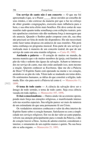 396                         Evangelismo

          Um serviço de canto não é um concerto — O que me foi
      apresentado é que, se o Pastor _____ desse ouvidos ao conselho de
      seus irmãos, e não corresse da maneira por que o faz no esforço
      de obter grandes congregações, exerceria mais inﬂuência para o
      bem, e sua obra teria efeito mais benéﬁco. Ele deve cortar de suas
      reuniões tudo quanto tenha semelhança com exibições teatrais; pois
      tais aparências exteriores não dão nenhuma força à mensagem que
      ele anuncia. Quando o Senhor puder cooperar com ele, sua obra
      não precisará ser feita de modo tão dispendioso. Ele não necessitará
      então fazer tantas despesas em anúncios de suas reuniões. Não porá
      tanta conﬁança no programa musical. Esta parte de seu serviço é
      realizada mais à maneira de um concerto teatral, do que de um
      serviço de canto em uma reunião religiosa. — Carta 49, 1902.
          Anelando a palavra — O coração de muitos no mundo, da
      mesma maneira que o de muitos membros da igreja, está faminto do
      pão da vida e sedento das águas da salvação. Acham-se interessa-
      dos no serviço de canto, mas não estão anelando isso, nem mesmo
      a oração. Querem conhecer as Escrituras. Que me diz a Palavra
      de Deus? O Espírito Santo está operando na mente e no coração,
      atraindo-os ao pão da vida. Vêem tudo se mudando em torno deles.
      Os sentimentos humanos, as idéias do que constitui a religião, tudo
      muda. Eles vão para ouvir a Palavra tal como é. — Manuscrito 11,
[502] 1899.
          O tema de todo canto — A ciência da salvação deve ser o
      âmago de todo sermão, o tema de todo canto. Seja essa ciência
      vazada em toda súplica. — Manuscrito 107, 1898.
          Evitai o emocionalismo — Outros ainda vão ao extremo oposto,
      pondo mais força nas emoções religiosas, e manifestando intenso
      zelo nas ocasiões especiais. Sua religião parece ser mais da natureza
      de um estimulante do que uma permanente fé em Cristo.
          Os verdadeiros ministros conhecem o valor da obra interior do
      Espírito Santo sobre o coração humano. Satisfazem-se com a simpli-
      cidade nos serviços religiosos. Em vez de dar valor ao canto popular,
      volvem sua atenção principalmente para o estudo da Palavra, e dão
      de coração louvor a Deus. Acima do adorno exterior, consideram o
      interior, o ornamento de um espírito manso e quieto. Na sua boca
      não se acha engano. — Manuscrito 21, 1891.
 