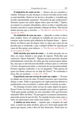 Evangelismo do canto                 397

    O ministério do canto no lar — Alunos, ide aos caminhos e
valados. Esforçai-vos por alcançar as classes elevadas assim como
as mais humildes. Entrai no lar do rico e do pobre e, à medida que
tiverdes oportunidade, perguntai: “Gostaríeis de que cantássemos?
Teríamos prazer em cantar alguns hinos para ouvirdes.” Depois,
ao estarem os corações abrandados, talvez se abra o caminho para
fazerdes uma breve oração pedindo a bênção de Deus. Não haverá
muitas pessoas que o recusem. — The Review and Herald, 27 de
Agosto de 1903.
    No ministério de casa em casa — Aprendei a cantar os hinos
mais simples. Estes vos ajudarão no trabalho de casa em casa, e
corações serão tocados pela inﬂuência do Espírito Santo. .. Apren-
demos na Palavra que há alegria entre os anjos por causa de um
pecador que se arrepende, e que o próprio Senhor Se regozija por [503]
causa de Sua igreja, com cânticos. — The Review and Herald, 11
de Novembro de 1902.
    Pedir decisões por meio do canto — A noite passada, em so-
nhos, eu estava falando a um grupo de rapazes. Pedia-lhes que
cantassem “Quase Induzido”. Algumas pessoas presentes ﬁcaram
profundamente comovidas. Eu sabia que elas estavam quase induzi-
das, mas que se não ﬁzessem decididos esforços para se volverem
a Cristo, desapareceria delas a convicção de sua pecaminosidade.
Fizestes algumas conﬁssões, e eu vos perguntei: “Não quereis de
agora em diante colocar-vos ao lado de Cristo?” Se receberdes a
Jesus, Ele vos receberá. — Carta 137, 1904.
    Experiência com um serviço de canto nos vagões — Tivemos
no sábado um serviço de canto. O irmão Lawrence, que é musicista,
dirigiu o canto. Todos os passageiros no vagão pareciam deleitar-se
grandemente com essa prática, e muitos deles se uniram ao canto.
    No domingo tivemos outro serviço de canto, depois do qual o
Pastor Corliss fez breve palestra tomando como texto as palavras:
“Vede quão grande caridade nos tem concedido o Pai: que fôssemos
chamados ﬁlhos de Deus.” Os passageiros escutaram atentamente,
parecendo gostar do que foi dito. Na segunda tivemos mais canto, e
todos nós parecíamos estar sendo mais unidos. — Carta 135, 1905.
    A música na nova terra — Aqueles que, a despeito de tudo
mais, se põem nas mãos de Deus, para ser e fazer tudo quanto Ele
queira que façam, verão o Rei em Sua formosura. Verão Seus in-
 