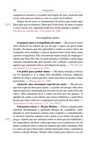 398                         Evangelismo

      comparáveis encantos e, tocando suas harpas de ouro, encherão todo
      o Céu com preciosa música e com os cantos do Cordeiro.
          Alegro-me de ouvir os instrumentos de música que tendes aqui.
[504] Deus quer que os tenhamos. Quer que O louvemos, de alma e coração
      e com a nossa voz, engrandecendo Seu nome perante o mundo. —
      The Review and Herald, 15 de Junho de 1905.

                              O evangelista cantor
          O preparo para o evangelismo do canto — Deve haver muito
      mais interesse na cultura da voz do que é agora em geral mani-
      festado. Os alunos que têm aprendido a cantar os suaves hinos do
      evangelho com melodia e clareza, podem fazer muito bem como
      cantores-evangelistas. Eles encontrarão muito ensejo de empregar o
      talento que Deus lhes deu, levando melodia e claridade a muito lugar
      solitário entenebrecido pelo pecado, dor e aﬂição, cantando para
      aqueles que raramente têm os privilégios da igreja. — The Review
      and Herald, 27 de Agosto de 1903.
          Um poder para ganhar almas — Há muita emoção e música
      na voz humana, e se o aluno ﬁzer decididos esforços, adquirirá
      hábitos de falar e cantar que lhes serão uma força no ganhar almas
      para Cristo. — Manuscrito 22, 1886.
          Anunciar uma mensagem especial em canto — Há pessoas
      que têm especial dom para cantar, e ocasiões há em que uma men-
      sagem especial é anunciada por um solo ou por um canto feito por
      vários. Mas raramente deve o canto ser feito por uns poucos. A
      aptidão de cantar é um talento que exerce inﬂuência, a qual Deus
      deseja que todos cultivem e empreguem para glória de Seu nome. —
      Testimonies for the Church 7:115, 116 (1902).
          Entonações claras — dicção distinta — Palavra alguma pode
      exprimir devidamente a profunda bênção do verdadeiro culto.
      Quando os seres humanos cantam com o espírito e o entendimento,
      os músicos celestiais tomam o tom e unem-se ao cântico de ações de
[505] graças. Aquele que nos outorgou todos os dons que nos habilitam a
      ser cooperadores de Deus, espera que Seus servos cultivem a voz, de
      modo a poderem falar e cantar de maneira que todos entendam. Não
      é o canto alto que é necessário, porém entonações claras, a pronúncia
      correta, a dicção distinta. Tomem todos tempo para cultivar a voz, de
 