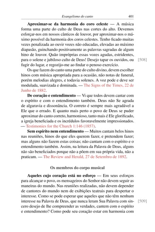 Evangelismo do canto                   401

    Aproximar-se da harmonia do coro celeste — A música
forma uma parte do culto de Deus nas cortes do alto. Devemos
esforçar-nos em nossos cânticos de louvor, por aproximar-nos o má-
ximo possível da harmonia dos coros celestes. Tenho ﬁcado muitas
vezes penalizada ao ouvir vozes não educadas, elevadas ao máximo
diapasão, guinchando positivamente as palavras sagradas de algum
hino de louvor. Quão impróprias essas vozes agudas, estridentes,
para o solene e jubiloso culto de Deus! Desejo tapar os ouvidos, ou [508]
fugir do lugar, e regozijo-me ao ﬁndar o penoso exercício.
    Os que fazem do canto uma parte do culto divino, devem escolher
hinos com música apropriada para a ocasião, não notas de funeral,
porém melodias alegres, e todavia solenes. A voz pode e deve ser
modulada, suavizada e dominada. — The Signs of the Times, 22 de
Junho de 1882.
    De coração e entendimento — Vi que todos devem cantar com
o espírito e com o entendimento também. Deus não Se agrada
de algaravia e dissonância. O correto é sempre mais agradável a
Ele que o errado. E quanto mais perto o povo de Deus se puder
aproximar do canto correto, harmonioso, tanto mais é Ele gloriﬁcado,
a igreja beneﬁciada e os incrédulos favoravelmente impressionados.
— Testimonies for the Church 1:146 (1857).
    Sem espírito nem entendimento — Muitos cantam belos hinos
nas reuniões, hinos do que eles querem fazer, e pretendem fazer;
mas alguns não fazem estas coisas; não cantam com o espírito e o
entendimento também. Assim, na leitura da Palavra de Deus, alguns
não são beneﬁciados porque não a põem em sua própria vida, não a
praticam. — The Review and Herald, 27 de Setembro de 1892.

                 Os membros do corpo musical
    Aqueles cujo coração está no esforço — Em seus esforços
para alcançar o povo, os mensageiros do Senhor não devem seguir as
maneiras do mundo. Nas reuniões realizadas, não devem depender
de cantores do mundo nem de exibições teatrais para despertar o
interesse. Como se pode esperar que aqueles que não têm nenhum
interesse na Palavra de Deus, que nunca leram Sua Palavra com sin- [509]
cero desejo de lhe compreender as verdades, cantem com o espírito
e entendimento? Como pode seu coração estar em harmonia com
 