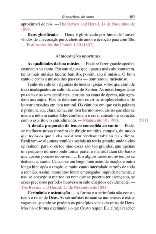 Evangelismo do canto                   403

aproximará de nós. — The Review and Herald, 14 de Novembro de
1899.
   Deus gloriﬁcado — Deus é gloriﬁcado por hinos de louvor
vindos de um coração puro, cheio de amor e devoção para com Ele.
— Testimonies for the Church 1:50 (1867).

                   Admoestações oportunas
    As qualidades da boa música — Pode-se fazer grande aperfei-
çoamento no canto. Pensam alguns que, quanto mais alto cantarem,
tanto mais música fazem; barulho, porém, não é música. O bom
canto é como a música dos pássaros — dominado e melodioso.
    Tenho ouvido em algumas de nossas igrejas solos que eram de
todo inadequados ao culto da casa do Senhor. As notas longamente
puxadas e os sons peculiares, comuns no canto de óperas, não agra-
dam aos anjos. Eles se deleitam em ouvir os simples cânticos de
louvor entoados em tom natural. Os cânticos em que cada palavra
é pronunciada claramente, em tom harmonioso, eis os que eles se
unem a nós em cantar. Eles combinam o coro, entoado de coração,
com o espírito e o entendimento. — Manuscrito 91, 1903.             [511]
    A devida proporção de tempo concedida ao canto — Pode-
se melhorar nossa maneira de dirigir reuniões campais, de modo
que todos os que a elas assistirem recebam trabalho mais direto.
Realizam-se algumas reuniões sociais na tenda grande, onde todos
se reúnem para o culto; mas essas são tão grandes, que apenas
um pequeno número pode tomar parte, e muitos falam tão baixo
que apenas poucos os ouvem. ... Em alguns casos muito tempo se
dedicou ao canto. Cantou-se um longo hino antes da oração, e outro
longo hino após a oração, e muito canto intercalado através de toda
a reunião. Assim, momentos foram empregados imprudentemente, e
não se conseguiu metade do bem que se poderia ter alcançado, se
esses preciosos períodos houvessem sido dirigidos devidamente. —
The Review and Herald, 27 de Novembro de 1883.
    Cerimônia e ostentação — A forma e a cerimônia não consti-
tuem o reino de Deus. As cerimônias tornam-se numerosas e extra-
vagantes, quando se perdem os princípios vitais do reino de Deus.
Mas não é forma e cerimônia o que Cristo requer. Ele almeja receber
 