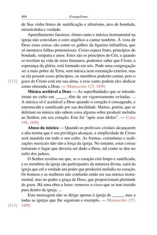 404                         Evangelismo

      de Sua vinha frutos de santiﬁcação e altruísmo, atos de bondade,
      misericórdia e verdade.
          Aparelhamento faustoso, ótimo canto e música instrumental na
      igreja não convidam o coro angélico a cantar também. À vista de
      Deus estas coisas são como os galhos da ﬁgueira infrutífera, que
      só mostrava folhas pretensiosas. Cristo espera fruto, princípios de
      bondade, simpatia e amor. Estes são os princípios do Céu, e quando
      se revelam na vida de seres humanos, podemos saber que Cristo, a
      esperança da glória, está formado em nós. Pode uma congregação
      ser a mais pobre da Terra, sem música nem ostentação exterior, mas
      se ela possuir esses princípios, os membros poderão cantar, pois o
[512] gozo de Cristo está em sua alma, e esse canto podem eles dedicar
      como oferenda a Deus. — Manuscrito 123, 1899.
          Música aceitável a Deus — As superﬂuidades que se introdu-
      ziram no culto em _____, têm de ser vigorosamente evitadas. ...
      A música só é aceitável a Deus quando o coração é consagrado, e
      enternecido e santiﬁcado por sua docilidade. Muitos, porém, que se
      deleitam na música não sabem coisa alguma sobre produzir melodia
      ao Senhor, em seu coração. Este foi “após seus ídolos”. — Carta
      198, 1899.
          Abuso da música — Quando os professos cristãos alcançarem
      a alta norma que é seu privilégio alcançar, a simplicidade de Cristo
      será mantida em todo o seu culto. As formas, cerimônias e reali-
      zações musicais não são a força da igreja. No entanto, estas coisas
      tomaram o lugar que deveria ser dado a Deus, tal como se deu no
      culto dos judeus.
          O Senhor revelou-me que, se o coração está limpo e santiﬁcado,
      e os membros da igreja são participantes da natureza divina, sairá da
      igreja que crê a verdade um poder que produzirá melodia no coração.
      Os homens e as mulheres não conﬁarão então em sua música instru-
      mental, mas no poder e graça de Deus, que proporcionará plenitude
      de gozo. Há uma obra a fazer: remover o cisco que se tem trazido
      para dentro da igreja. ...
          Esta mensagem não se dirige apenas à igreja de _____, mas a
      todas as igrejas que lhe seguiram o exemplo. — Manuscrito 157,
[513] 1899.
 