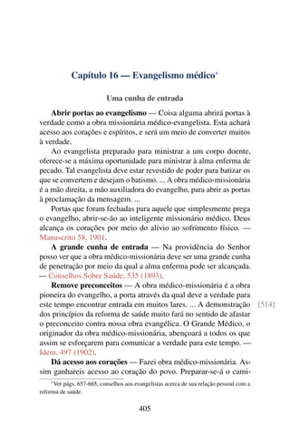 Capítulo 16 — Evangelismo médico*

                           Uma cunha de entrada
    Abrir portas ao evangelismo — Coisa alguma abrirá portas à
verdade como a obra missionária médico-evangelista. Esta achará
acesso aos corações e espíritos, e será um meio de converter muitos
à verdade.
    Ao evangelista preparado para ministrar a um corpo doente,
oferece-se a máxima oportunidade para ministrar à alma enferma de
pecado. Tal evangelista deve estar revestido de poder para batizar os
que se convertem e desejam o batismo. ... A obra médico-missionária
é a mão direita, a mão auxiliadora do evangelho, para abrir as portas
à proclamação da mensagem. ...
    Portas que foram fechadas para aquele que simplesmente prega
o evangelho, abrir-se-ão ao inteligente missionário médico. Deus
alcança os corações por meio do alívio ao sofrimento físico. —
Manuscrito 58, 1901.
    A grande cunha de entrada — Na providência do Senhor
posso ver que a obra médico-missionária deve ser uma grande cunha
de penetração por meio da qual a alma enferma pode ser alcançada.
— Conselhos Sobre Saúde, 535 (1893).
    Remove preconceitos — A obra médico-missionária é a obra
pioneira do evangelho, a porta através da qual deve a verdade para
este tempo encontrar entrada em muitos lares. ... A demonstração [514]
dos princípios da reforma de saúde muito fará no sentido de afastar
o preconceito contra nossa obra evangélica. O Grande Médico, o
originador da obra médico-missionária, abençoará a todos os que
assim se esforçarem para comunicar a verdade para este tempo. —
Idem, 497 (1902).
    Dá acesso aos corações — Fazei obra médico-missionária. As-
sim ganhareis acesso ao coração do povo. Preparar-se-á o cami-
    * Verpágs. 657-665, conselhos aos evangelistas acerca de sua relação pessoal com a
reforma de saúde.

                                        405
 