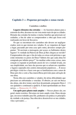 Capítulo 3 — Pequenas povoações e zonas rurais

                     Caminhos e atalhos
    Lugares distantes das estradas — Ao fazermos planos para a
extensão da obra, devemos ter em vista muito mais do que as cidades.
Distante das estradas há muitas e muitas famílias que precisam ser
cuidadas, a ﬁm de saber se compreendem a obra que Jesus está
realizando em favor de Seu povo.
    Os que se encontram nos caminhos não devem ser negligen-
ciados; nem os que moram nos valados. E, ao viajarmos de lugar
a lugar, passando por uma casa após outra, devemos sempre per-
guntar: “Já ouviram a mensagem, por acaso, os habitantes destes
lugares? A verdade da Palavra de Deus já lhes chegou ao ouvido?
Compreendem eles que o ﬁm de todas as coisas está próximo e que
estão iminentes os juízos de Deus? Sabem eles que cada alma foi
comprada por inﬁnito preço?” Ao meditar sobre estas coisas, meu
coração se expande no profundo anseio de ver a verdade levada, em
sua simplicidade, aos lares das pessoas que se acham nos caminhos
e lugares separados dos centros densamente populosos. ... É nosso
privilégio visitá-los e fazer com que se familiarizem com o amor de
Deus por eles e com a Sua maravilhosa provisão para salvação de
sua alma.
    Nesta obra nos caminhos e valados, há sérias diﬁculdades que
precisam ser enfrentadas e vencidas. O obreiro, ao sair em busca
das almas, não deve temer, nem ﬁcar desanimado, porquanto Deus é [46]
seu ajudador e continuará a ajudá-lo. E dará oportunidade aos Seus
servos. — Manuscrito 15, 1909.
    Um apelo para planos mais amplos — Nossos planos são, em
geral, muito restritos. Devemos ter mais ampla visão. Deus deseja
que, em nosso trabalho para Ele, ponhamos em prática os princípios
da verdade e da justiça. Sua obra deve desenvolver-se nas cidades,
vilas e povoados. ...


                              37
 