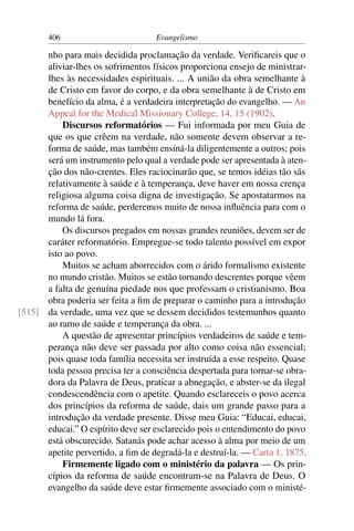406                          Evangelismo

      nho para mais decidida proclamação da verdade. Veriﬁcareis que o
      aliviar-lhes os sofrimentos físicos proporciona ensejo de ministrar-
      lhes às necessidades espirituais. ... A união da obra semelhante à
      de Cristo em favor do corpo, e da obra semelhante à de Cristo em
      benefício da alma, é a verdadeira interpretação do evangelho. — An
      Appeal for the Medical Missionary College, 14, 15 (1902).
          Discursos reformatórios — Fui informada por meu Guia de
      que os que crêem na verdade, não somente devem observar a re-
      forma de saúde, mas também ensiná-la diligentemente a outros; pois
      será um instrumento pelo qual a verdade pode ser apresentada à aten-
      ção dos não-crentes. Eles raciocinarão que, se temos idéias tão sãs
      relativamente à saúde e à temperança, deve haver em nossa crença
      religiosa alguma coisa digna de investigação. Se apostatarmos na
      reforma de saúde, perderemos muito de nossa inﬂuência para com o
      mundo lá fora.
          Os discursos pregados em nossas grandes reuniões, devem ser de
      caráter reformatório. Empregue-se todo talento possível em expor
      isto ao povo.
          Muitos se acham aborrecidos com o árido formalismo existente
      no mundo cristão. Muitos se estão tornando descrentes porque vêem
      a falta de genuína piedade nos que professam o cristianismo. Boa
      obra poderia ser feita a ﬁm de preparar o caminho para a introdução
[515] da verdade, uma vez que se dessem decididos testemunhos quanto
      ao ramo de saúde e temperança da obra. ...
          A questão de apresentar princípios verdadeiros de saúde e tem-
      perança não deve ser passada por alto como coisa não essencial;
      pois quase toda família necessita ser instruída a esse respeito. Quase
      toda pessoa precisa ter a consciência despertada para tornar-se obra-
      dora da Palavra de Deus, praticar a abnegação, e abster-se da ilegal
      condescendência com o apetite. Quando esclareceis o povo acerca
      dos princípios da reforma de saúde, dais um grande passo para a
      introdução da verdade presente. Disse meu Guia: “Educai, educai,
      educai.” O espírito deve ser esclarecido pois o entendimento do povo
      está obscurecido. Satanás pode achar acesso à alma por meio de um
      apetite pervertido, a ﬁm de degradá-la e destruí-la. — Carta 1, 1875.
          Firmemente ligado com o ministério da palavra — Os prin-
      cípios da reforma de saúde encontram-se na Palavra de Deus. O
      evangelho da saúde deve estar ﬁrmemente associado com o ministé-
 