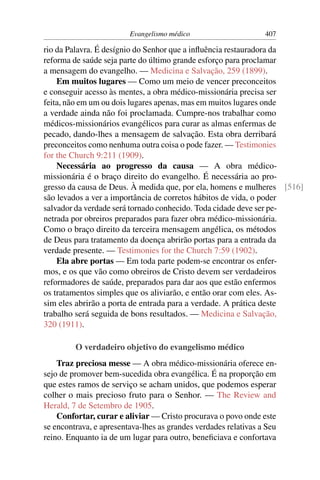 Evangelismo médico                      407

rio da Palavra. É desígnio do Senhor que a inﬂuência restauradora da
reforma de saúde seja parte do último grande esforço para proclamar
a mensagem do evangelho. — Medicina e Salvação, 259 (1899).
    Em muitos lugares — Como um meio de vencer preconceitos
e conseguir acesso às mentes, a obra médico-missionária precisa ser
feita, não em um ou dois lugares apenas, mas em muitos lugares onde
a verdade ainda não foi proclamada. Cumpre-nos trabalhar como
médicos-missionários evangélicos para curar as almas enfermas de
pecado, dando-lhes a mensagem de salvação. Esta obra derribará
preconceitos como nenhuma outra coisa o pode fazer. — Testimonies
for the Church 9:211 (1909).
    Necessária ao progresso da causa — A obra médico-
missionária é o braço direito do evangelho. É necessária ao pro-
gresso da causa de Deus. À medida que, por ela, homens e mulheres [516]
são levados a ver a importância de corretos hábitos de vida, o poder
salvador da verdade será tornado conhecido. Toda cidade deve ser pe-
netrada por obreiros preparados para fazer obra médico-missionária.
Como o braço direito da terceira mensagem angélica, os métodos
de Deus para tratamento da doença abrirão portas para a entrada da
verdade presente. — Testimonies for the Church 7:59 (1902).
    Ela abre portas — Em toda parte podem-se encontrar os enfer-
mos, e os que vão como obreiros de Cristo devem ser verdadeiros
reformadores de saúde, preparados para dar aos que estão enfermos
os tratamentos simples que os aliviarão, e então orar com eles. As-
sim eles abrirão a porta de entrada para a verdade. A prática deste
trabalho será seguida de bons resultados. — Medicina e Salvação,
320 (1911).

         O verdadeiro objetivo do evangelismo médico
    Traz preciosa messe — A obra médico-missionária oferece en-
sejo de promover bem-sucedida obra evangélica. É na proporção em
que estes ramos de serviço se acham unidos, que podemos esperar
colher o mais precioso fruto para o Senhor. — The Review and
Herald, 7 de Setembro de 1905.
    Confortar, curar e aliviar — Cristo procurava o povo onde este
se encontrava, e apresentava-lhes as grandes verdades relativas a Seu
reino. Enquanto ia de um lugar para outro, beneﬁciava e confortava
 