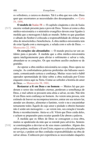 408                         Evangelismo

      os sofredores, e curava os doentes. Tal é a obra que nos cabe. Deus
      quer que socorramos as necessidades dos desamparados. — Carta
      54, 1898.
          O modelo de Isaías 58 — O capítulo cinqüenta e oito de Isaías
[517] encerra verdade presente para o povo de Deus. Vemos aí como a obra
      médico-missionária e o ministério evangélico devem estar ligados à
      medida que a mensagem é dada ao mundo. Sobre os que guardam
      o sábado do Senhor é colocada a responsabilidade de efetuar uma
      obra de misericórdia e beneﬁcência. A obra médico-missionária tem
      de estar ligada com a mensagem, e selada com o selo de Deus. —
      Manuscrito 22, 1901.
          Os corações são abrandados — O mundo precisa ter um an-
      tídoto para o pecado. À medida que a obra médico-missionária
      opera inteligentemente para aliviar o sofrimento e salvar a vida,
      abrandam-se os corações. Os que recebem auxílio enchem-se de
      gratidão.
          Ao operar a obra médico-missionária no corpo, Deus opera no
      coração. As confortadoras palavras proferidas são bálsamo suavi-
      zante, comunicando certeza e conﬁança. Muitas vezes terá o hábil
      operador oportunidade de falar sobre a obra realizada por Cristo
      enquanto estava aqui na Terra. Contai ao sofredor a história do amor
      de Deus. — Manuscrito 58, 1901.
          Restaurar a fé em Deus e no homem — Muitos há que per-
      deram o senso das realidades eternas, perderam a semelhança de
      Deus, e mal sabem se possuem uma alma a salvar, ou não. Não têm
      fé em Deus nem conﬁança no homem. Ao verem uma pessoa, sem
      estímulo de louvor ou recompensa terrenos, entrar em seu mísero lar,
      atender aos doentes, alimentar o faminto, vestir o nu e encaminhar
      ternamente todos Àquele de cujo amor e piedade o obreiro humano
      não é senão um mensageiro — ao verem isto, seu coração é tocado.
      Brota o reconhecimento. Ateia-se a fé. Vêem que Deus cuida deles,
      e acham-se preparados para escutar quando Lhe abrem a palavra.
          À medida que os ﬁlhos de Deus se consagram a essa obra,
      muitos se apoderarão da mão que se estende para salvá-los. Sentem-
[518] se constrangidos a desviar-se de seus maus caminhos. Alguns dos
      salvos podem, mediante a fé em Cristo, erguer-se a elevadas posições
      no serviço, e podem ser-lhes conﬁadas responsabilidades na obra de
      salvar almas. Conhecem por experiência as necessidades daqueles
 