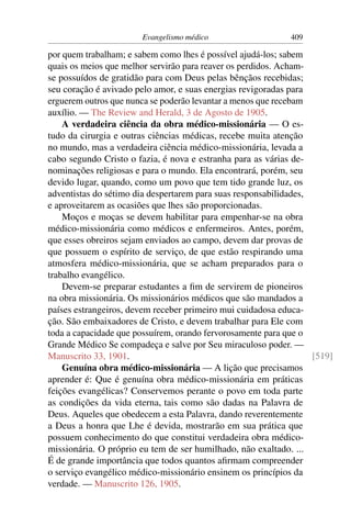 Evangelismo médico                    409

por quem trabalham; e sabem como lhes é possível ajudá-los; sabem
quais os meios que melhor servirão para reaver os perdidos. Acham-
se possuídos de gratidão para com Deus pelas bênçãos recebidas;
seu coração é avivado pelo amor, e suas energias revigoradas para
erguerem outros que nunca se poderão levantar a menos que recebam
auxílio. — The Review and Herald, 3 de Agosto de 1905.
    A verdadeira ciência da obra médico-missionária — O es-
tudo da cirurgia e outras ciências médicas, recebe muita atenção
no mundo, mas a verdadeira ciência médico-missionária, levada a
cabo segundo Cristo o fazia, é nova e estranha para as várias de-
nominações religiosas e para o mundo. Ela encontrará, porém, seu
devido lugar, quando, como um povo que tem tido grande luz, os
adventistas do sétimo dia despertarem para suas responsabilidades,
e aproveitarem as ocasiões que lhes são proporcionadas.
    Moços e moças se devem habilitar para empenhar-se na obra
médico-missionária como médicos e enfermeiros. Antes, porém,
que esses obreiros sejam enviados ao campo, devem dar provas de
que possuem o espírito de serviço, de que estão respirando uma
atmosfera médico-missionária, que se acham preparados para o
trabalho evangélico.
    Devem-se preparar estudantes a ﬁm de servirem de pioneiros
na obra missionária. Os missionários médicos que são mandados a
países estrangeiros, devem receber primeiro mui cuidadosa educa-
ção. São embaixadores de Cristo, e devem trabalhar para Ele com
toda a capacidade que possuírem, orando fervorosamente para que o
Grande Médico Se compadeça e salve por Seu miraculoso poder. —
Manuscrito 33, 1901.                                               [519]
    Genuína obra médico-missionária — A lição que precisamos
aprender é: Que é genuína obra médico-missionária em práticas
feições evangélicas? Conservemos perante o povo em toda parte
as condições da vida eterna, tais como são dadas na Palavra de
Deus. Aqueles que obedecem a esta Palavra, dando reverentemente
a Deus a honra que Lhe é devida, mostrarão em sua prática que
possuem conhecimento do que constitui verdadeira obra médico-
missionária. O próprio eu tem de ser humilhado, não exaltado. ...
É de grande importância que todos quantos aﬁrmam compreender
o serviço evangélico médico-missionário ensinem os princípios da
verdade. — Manuscrito 126, 1905.
 