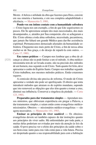 414                         Evangelismo

      Mestre. A beleza e utilidade da obra que fazemos para Deus, consiste
      em sua simetria e harmonia, e em sua completa adaptabilidade e
      eﬁciência. — Manuscrito 5, 1901.
          Ponde-vos em íntimo contato com a humanidade sofredora
      — Cristo legou-nos um exemplo, a ﬁm de que Lhe seguíssemos os
      passos. Ele Se aproximou sempre dos mais necessitados, dos mais
      desamparados, e, atraídos por Sua compaixão, eles se achegaram a
      Ele. Cristo aﬁrma a toda alma sofredora, necessitada, pecaminosa,
      que jamais lhe faltará um grande Médico para dar-lhe assistência
      espiritual. Permanecemos demasiado afastados da humanidade so-
      fredora. Cheguemo-nos mais perto de Cristo, a ﬁm de nossa alma
      encher-se de Sua graça, e do desejo de reparti-la com outros. —
      Carta 17, 1903.
          Em ramos práticos — Cumpre-nos lembrar que a obra de al-
[525] cançar as almas não se pode limitar a um só método. A obra médico-
      missionária tem de ser levada avante, não na precisão dos métodos
      de um homem, mas segundo os de Cristo. Tudo quanto for feito, deve
      apresentar o cunho do Espírito Santo. Cumpre-nos trabalhar segundo
      Cristo trabalhou, nos mesmos métodos práticos. Então estaremos
      seguros.
          A comissão divina não precisa de reforma. O modo de Cristo
      apresentar a verdade não pode ser aperfeiçoado. O obreiro que tenta
      introduzir métodos que atraiam os de espírito mundano, supondo
      que isto removerá as objeções que eles têm quanto a tomar a cruz,
      diminui sua inﬂuência. Conservai a singeleza da piedade. — Carta
      123, 1903.
          Preparados para dar tratamentos simples — Aprendam nos-
      sos ministros, que obtiveram experiência em pregar a Palavra, a
      dar tratamentos simples, e saiam então como evangelistas médico-
      missionários. Obreiros — missionários médico-evangelistas — são
      agora necessários. — Manuscrito 141, 1903.
          Ensinar os princípios do viver saudável — Os obreiros-
      evangelistas devem ser também capazes de dar instruções quanto
      aos princípios do viver sadio. Há enfermidades por toda parte, e
      muitas delas poderiam ser evitadas por meio da atenção às leis da
      saúde. O povo precisa ver o efeito dos princípios da saúde sobre o
      seu bem-estar, tanto para esta vida como para a vida futura. Precisa
      ser despertado quanto a sua responsabilidade para com a habitação
 