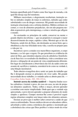 Evangelismo médico                   415

humana aparelhada pelo Criador como Seu lugar de morada, e da
qual Ele deseja seja ﬁel mordomo.
    Milhares necessitam, e alegremente receberiam, instrução so-
bre os métodos simples de tratar os enfermos, métodos que estão
substituindo o uso de drogas venenosas. Há grande necessidade de
instrução relacionada com a reforma dietética. Hábitos errôneos no
comer, e o uso de alimentos prejudiciais, são em não pequena me- [526]
dida responsáveis pela intemperança, o crime e miséria que aﬂigem
o mundo.
    Ao ensinardes os princípios de saúde, conservai na mente o
grande objetivo da reforma — que seu propósito é conseguir o maior
desenvolvimento do corpo, espírito e alma. Mostrai que as leis da
Natureza, sendo leis de Deus, são destinadas ao nosso bem; que a
obediência a elas traz felicidade nesta vida, e auxilia no preparo para
a vida por vir.
    Incentivai o povo a estudar esse maravilhoso organismo, o corpo
humano, e as leis que o regem. Os que percebem as evidências do
amor de Deus, que entendem alguma coisa da sabedoria e beneﬁcên-
cia de Suas leis e os resultados da obediência, virão a considerar seus
deveres e obrigações de um ponto de vista completamente diferente.
Em lugar de considerarem a observância das leis da saúde como um
assunto de sacrifício e renúncia, considerá-la-ão como na verdade é,
uma bênção inestimável.
    Todo obreiro-evangelista deve sentir ser parte do trabalho que
lhe é designado ensinar os princípios do viver sadio. Há grande
necessidade desse trabalho, e o mundo acha-se aberto para ele. —
Conselhos Sobre Saúde, 389, 390 (1914).
    Instruir acerca da cozinha saudável — Importa fundar esco-
las culinárias e instruir o povo, de casa em casa, na arte de prepa-
rar alimentos saudáveis. Todos, velhos e moços, devem aprender
a cozinhar com maior simplicidade. Onde quer que a verdade seja
apresentada, o povo deverá aprender a preparar alimentos de modo
simples e apetitoso. Cumpre mostrar-lhe como é possível seguir
regime alimentar completo sem lançar mãos dos alimentos animais.
    Ensinai ao povo que é melhor saber conservar a saúde do que [527]
curar as enfermidades. Nossos médicos devem ser educadores sábios,
advertindo a todos contra a tolerância dos apetites e mostrando que
a abstinência das coisas que Deus proibiu é o único modo de evitar
 