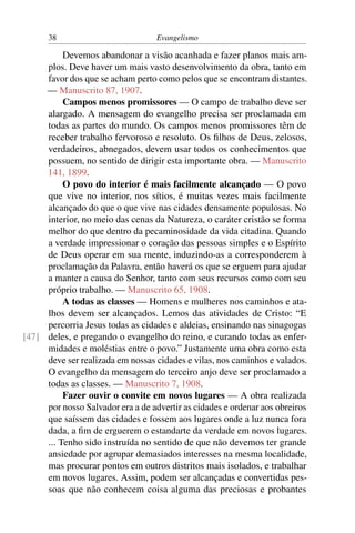 38                           Evangelismo

          Devemos abandonar a visão acanhada e fazer planos mais am-
     plos. Deve haver um mais vasto desenvolvimento da obra, tanto em
     favor dos que se acham perto como pelos que se encontram distantes.
     — Manuscrito 87, 1907.
          Campos menos promissores — O campo de trabalho deve ser
     alargado. A mensagem do evangelho precisa ser proclamada em
     todas as partes do mundo. Os campos menos promissores têm de
     receber trabalho fervoroso e resoluto. Os ﬁlhos de Deus, zelosos,
     verdadeiros, abnegados, devem usar todos os conhecimentos que
     possuem, no sentido de dirigir esta importante obra. — Manuscrito
     141, 1899.
          O povo do interior é mais facilmente alcançado — O povo
     que vive no interior, nos sítios, é muitas vezes mais facilmente
     alcançado do que o que vive nas cidades densamente populosas. No
     interior, no meio das cenas da Natureza, o caráter cristão se forma
     melhor do que dentro da pecaminosidade da vida citadina. Quando
     a verdade impressionar o coração das pessoas simples e o Espírito
     de Deus operar em sua mente, induzindo-as a corresponderem à
     proclamação da Palavra, então haverá os que se erguem para ajudar
     a manter a causa do Senhor, tanto com seus recursos como com seu
     próprio trabalho. — Manuscrito 65, 1908.
          A todas as classes — Homens e mulheres nos caminhos e ata-
     lhos devem ser alcançados. Lemos das atividades de Cristo: “E
     percorria Jesus todas as cidades e aldeias, ensinando nas sinagogas
[47] deles, e pregando o evangelho do reino, e curando todas as enfer-
     midades e moléstias entre o povo.” Justamente uma obra como esta
     deve ser realizada em nossas cidades e vilas, nos caminhos e valados.
     O evangelho da mensagem do terceiro anjo deve ser proclamado a
     todas as classes. — Manuscrito 7, 1908.
          Fazer ouvir o convite em novos lugares — A obra realizada
     por nosso Salvador era a de advertir as cidades e ordenar aos obreiros
     que saíssem das cidades e fossem aos lugares onde a luz nunca fora
     dada, a ﬁm de erguerem o estandarte da verdade em novos lugares.
     ... Tenho sido instruída no sentido de que não devemos ter grande
     ansiedade por agrupar demasiados interesses na mesma localidade,
     mas procurar pontos em outros distritos mais isolados, e trabalhar
     em novos lugares. Assim, podem ser alcançadas e convertidas pes-
     soas que não conhecem coisa alguma das preciosas e probantes
 