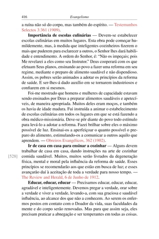 416                         Evangelismo

      a ruína não só do corpo, mas também do espírito. — Testemunhos
      Selectos 3:361 (1909).
          Importância de escolas culinárias — Devem-se estabelecer
      escolas culinárias em muitos lugares. Esta obra pode começar hu-
      mildemente, mas, à medida que inteligentes cozinheiros ﬁzerem o
      mais que puderem para esclarecer a outros, o Senhor lhes dará habili-
      dade e entendimento. A ordem do Senhor, é: “Não os impeçais; pois
      Me revelarei a eles como seu Instrutor.” Deus cooperará com os que
      efetuam Seus planos, ensinando ao povo a fazer uma reforma em seu
      regime, mediante o preparo de alimento saudável e não dispendioso.
      Assim, os pobres serão animados a adotar os princípios da reforma
      de saúde. E ser-lhes-á dado auxílio em se tornarem industriosos e
      conﬁarem em si mesmos.
          Foi-me mostrado que homens e mulheres de capacidade estavam
      sendo ensinados por Deus a preparar alimentos saudáveis e apetecí-
      veis, de maneira apropriada. Muitos deles eram moços, e também
      os havia de idade madura. Fui instruída a animar o estabelecimento
      de escolas culinárias em todos os lugares em que se está fazendo a
      obra médico-missionária. Deve-se pôr diante do povo todo estímulo
      para levá-lo a adotar a reforma. Fazei brilhar sobre eles o máximo
      possível de luz. Ensinai-os a aperfeiçoar o quanto possível o pre-
      paro do alimento, estimulando-os a comunicar a outros aquilo que
      aprendem. — Obreiros Evangélicos, 362 (1902).
          Ir de casa em casa para ensinar a cozinhar — Alguns devem
      trabalhar de casa em casa, dando instruções na arte de cozinhar
[528] comida saudável. Muitos, muitos serão livrados da degeneração
      física, mental e moral pela inﬂuência da reforma de saúde. Esses
      princípios se recomendarão aos que estão em busca de luz; e esses
      avançarão daí à aceitação de toda a verdade para nosso tempo. —
      The Review and Herald, 6 de Junho de 1912.
          Educar, educar, educar — Precisamos educar, educar, educar,
      agradável e inteligentemente. Devemos pregar a verdade, orar sobre
      a verdade e viver a verdade, levando-a, com sua graciosa e saudável
      inﬂuência, ao alcance dos que não a conhecem. Ao serem os enfer-
      mos postos em contato com o Doador da vida, suas faculdades da
      mente e do corpo serão renovadas. Mas para que assim seja, eles
      precisam praticar a abnegação e ser temperantes em todas as coisas.
 
