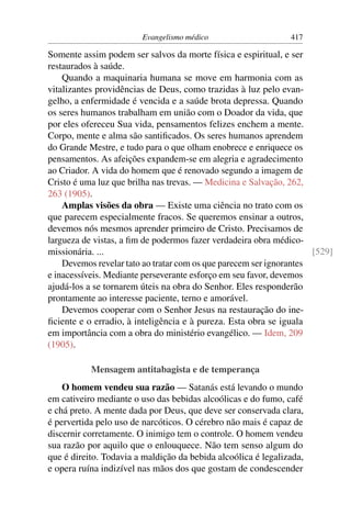 Evangelismo médico                     417

Somente assim podem ser salvos da morte física e espiritual, e ser
restaurados à saúde.
    Quando a maquinaria humana se move em harmonia com as
vitalizantes providências de Deus, como trazidas à luz pelo evan-
gelho, a enfermidade é vencida e a saúde brota depressa. Quando
os seres humanos trabalham em união com o Doador da vida, que
por eles ofereceu Sua vida, pensamentos felizes enchem a mente.
Corpo, mente e alma são santiﬁcados. Os seres humanos aprendem
do Grande Mestre, e tudo para o que olham enobrece e enriquece os
pensamentos. As afeições expandem-se em alegria e agradecimento
ao Criador. A vida do homem que é renovado segundo a imagem de
Cristo é uma luz que brilha nas trevas. — Medicina e Salvação, 262,
263 (1905).
    Amplas visões da obra — Existe uma ciência no trato com os
que parecem especialmente fracos. Se queremos ensinar a outros,
devemos nós mesmos aprender primeiro de Cristo. Precisamos de
largueza de vistas, a ﬁm de podermos fazer verdadeira obra médico-
missionária. ...                                                     [529]
    Devemos revelar tato ao tratar com os que parecem ser ignorantes
e inacessíveis. Mediante perseverante esforço em seu favor, devemos
ajudá-los a se tornarem úteis na obra do Senhor. Eles responderão
prontamente ao interesse paciente, terno e amorável.
    Devemos cooperar com o Senhor Jesus na restauração do ine-
ﬁciente e o erradio, à inteligência e à pureza. Esta obra se iguala
em importância com a obra do ministério evangélico. — Idem, 209
(1905).

           Mensagem antitabagista e de temperança
    O homem vendeu sua razão — Satanás está levando o mundo
em cativeiro mediante o uso das bebidas alcoólicas e do fumo, café
e chá preto. A mente dada por Deus, que deve ser conservada clara,
é pervertida pelo uso de narcóticos. O cérebro não mais é capaz de
discernir corretamente. O inimigo tem o controle. O homem vendeu
sua razão por aquilo que o enlouquece. Não tem senso algum do
que é direito. Todavia a maldição da bebida alcoólica é legalizada,
e opera ruína indizível nas mãos dos que gostam de condescender
 