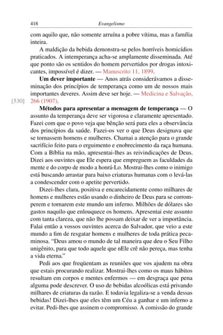 418                         Evangelismo

      com aquilo que, não somente arruína a pobre vítima, mas a família
      inteira.
          A maldição da bebida demonstra-se pelos horríveis homicídios
      praticados. A intemperança acha-se amplamente disseminada. Até
      que ponto são os sentidos do homem pervertidos por drogas intoxi-
      cantes, impossível é dizer. — Manuscrito 11, 1899.
          Um dever importante — Anos atrás considerávamos a disse-
      minação dos princípios de temperança como um de nossos mais
      importantes deveres. Assim deve ser hoje. — Medicina e Salvação,
[530] 266 (1907).
          Métodos para apresentar a mensagem de temperança — O
      assunto da temperança deve ser vigorosa e claramente apresentado.
      Fazei com que o povo veja que bênção será para eles a observância
      dos princípios da saúde. Fazei-os ver o que Deus designava que
      se tornassem homens e mulheres. Chamai a atenção para o grande
      sacrifício feito para o erguimento e enobrecimento da raça humana.
      Com a Bíblia na mão, apresentai-lhes as reivindicações de Deus.
      Dizei aos ouvintes que Ele espera que empreguem as faculdades da
      mente e do corpo de modo a honrá-Lo. Mostrai-lhes como o inimigo
      está buscando arrastar para baixo criaturas humanas com o levá-las
      a condescender com o apetite pervertido.
          Dizei-lhes clara, positiva e encarecidamente como milhares de
      homens e mulheres estão usando o dinheiro de Deus para se corrom-
      perem e tornarem este mundo um inferno. Milhões de dólares são
      gastos naquilo que enlouquece os homens. Apresentai este assunto
      com tanta clareza, que não lhe possam deixar de ver a importância.
      Falai então a vossos ouvintes acerca do Salvador, que veio a este
      mundo a ﬁm de resgatar homens e mulheres de toda prática peca-
      minosa. “Deus amou o mundo de tal maneira que deu o Seu Filho
      unigênito, para que todo aquele que nEle crê não pereça, mas tenha
      a vida eterna.”
          Pedi aos que freqüentam as reuniões que vos ajudem na obra
      que estais procurando realizar. Mostrai-lhes como os maus hábitos
      resultam em corpos e mentes enfermos — em desgraça que pena
      alguma pode descrever. O uso de bebidas alcoólicas está privando
      milhares de criaturas da razão. E todavia legaliza-se a venda dessas
      bebidas! Dizei-lhes que eles têm um Céu a ganhar e um inferno a
      evitar. Pedi-lhes que assinem o compromisso. A comissão do grande
 