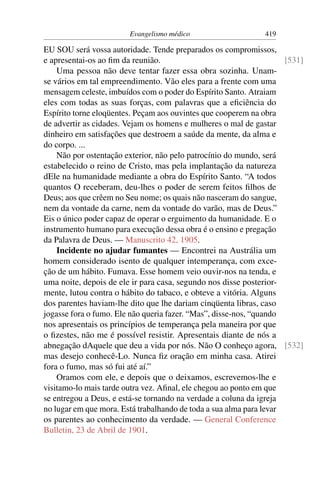 Evangelismo médico                     419

EU SOU será vossa autoridade. Tende preparados os compromissos,
e apresentai-os ao ﬁm da reunião.                                    [531]
    Uma pessoa não deve tentar fazer essa obra sozinha. Unam-
se vários em tal empreendimento. Vão eles para a frente com uma
mensagem celeste, imbuídos com o poder do Espírito Santo. Atraiam
eles com todas as suas forças, com palavras que a eﬁciência do
Espírito torne eloqüentes. Peçam aos ouvintes que cooperem na obra
de advertir as cidades. Vejam os homens e mulheres o mal de gastar
dinheiro em satisfações que destroem a saúde da mente, da alma e
do corpo. ...
    Não por ostentação exterior, não pelo patrocínio do mundo, será
estabelecido o reino de Cristo, mas pela implantação da natureza
dEle na humanidade mediante a obra do Espírito Santo. “A todos
quantos O receberam, deu-lhes o poder de serem feitos ﬁlhos de
Deus; aos que crêem no Seu nome; os quais não nasceram do sangue,
nem da vontade da carne, nem da vontade do varão, mas de Deus.”
Eis o único poder capaz de operar o erguimento da humanidade. E o
instrumento humano para execução dessa obra é o ensino e pregação
da Palavra de Deus. — Manuscrito 42, 1905.
    Incidente no ajudar fumantes — Encontrei na Austrália um
homem considerado isento de qualquer intemperança, com exce-
ção de um hábito. Fumava. Esse homem veio ouvir-nos na tenda, e
uma noite, depois de ele ir para casa, segundo nos disse posterior-
mente, lutou contra o hábito do tabaco, e obteve a vitória. Alguns
dos parentes haviam-lhe dito que lhe dariam cinqüenta libras, caso
jogasse fora o fumo. Ele não queria fazer. “Mas”, disse-nos, “quando
nos apresentais os princípios de temperança pela maneira por que
o ﬁzestes, não me é possível resistir. Apresentais diante de nós a
abnegação dAquele que deu a vida por nós. Não O conheço agora, [532]
mas desejo conhecê-Lo. Nunca ﬁz oração em minha casa. Atirei
fora o fumo, mas só fui até aí.”
    Oramos com ele, e depois que o deixamos, escrevemos-lhe e
visitamo-lo mais tarde outra vez. Aﬁnal, ele chegou ao ponto em que
se entregou a Deus, e está-se tornando na verdade a coluna da igreja
no lugar em que mora. Está trabalhando de toda a sua alma para levar
os parentes ao conhecimento da verdade. — General Conference
Bulletin, 23 de Abril de 1901.
 
