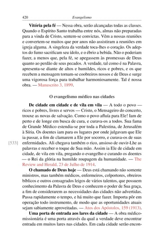 420                         Evangelismo

           Vitória pela fé — Nessa obra, serão alcançadas todas as classes.
       Quando o Espírito Santo trabalha entre nós, almas não preparadas
       para a vinda de Cristo, sentem-se convictas. Vêm a nossas reuniões
       e convertem-se muitos que por anos não assistiram a reuniões em
       igreja alguma. A singeleza da verdade toca-lhes o coração. Os adep-
       tos do fumo sacriﬁcam seu ídolo, e o ébrio a bebida. Não o poderiam
       fazer, a menos que, pela fé, se apegassem às promessas de Deus
       quanto ao perdão de seus pecados. A verdade, tal como é na Palavra,
       apresenta-se diante de altos e humildes, ricos e pobres, e os que
       recebem a mensagem tornam-se coobreiros nossos e de Deus e surge
       uma vigorosa força para trabalhar harmoniosamente. Tal é nossa
       obra. — Manuscrito 3, 1899.

                      O evangelismo médico nas cidades
          De cidade em cidade e de vila em vila — A todo o povo —
      ricos e pobres, livres e servos — Cristo, o Mensageiro do concerto,
      trouxe as novas de salvação. Como o povo aﬂuía para Ele! Iam de
      perto e de longe em busca de cura, e curava-os a todos. Sua fama
      de Grande Médico estendia-se por toda a Palestina, de Jerusalém
      à Síria. Os doentes iam para os lugares por onde julgavam que Ele
      ia passar, a ﬁm de clamarem a Ele por socorro, e curava-os de suas
[533] enfermidades. Ali chegava também o rico, ansioso de ouvir-Lhe as
      palavras e receber o toque de Sua mão. Assim ia Ele de cidade em
      cidade, de vila em vila, pregando o evangelho e curando os doentes
      — o Rei da glória na humilde roupagem da humanidade. — The
      Review and Herald, 23 de Julho de 1914.
          O chamado de Deus hoje — Deus está chamando não somente
      ministros, mas também médicos, enfermeiros, colportores, obreiros
      bíblicos e outros consagrados leigos de vários talentos, que possuem
      conhecimento da Palavra de Deus e conhecem o poder de Sua graça,
      a ﬁm de considerarem as necessidades das cidades não advertidas.
      Passa rapidamente o tempo, e há muito que fazer. Importa pôr em
      operação todo instrumento, de modo que as oportunidades atuais
      sejam sabiamente aproveitadas. — Atos dos Apóstolos, 159 (1913).
          Uma porta de entrada aos lares da cidade — A obra médico-
      missionária é uma porta através da qual a verdade deve encontrar
      entrada em muitos lares nas cidades. Em cada cidade serão encon-
 