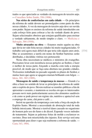 Evangelismo médico                     421

trados os que apreciarão as verdades da mensagem do terceiro anjo.
— Conselhos Sobre Saúde, 556 (1906).
    Nas séries de conferências em cada cidade — Os princípios
da reforma de saúde devem ser promulgados como parte da obra
nessas cidades. A voz da mensagem do terceiro anjo deve ser ouvida
com poder. Sejam os ensinos da reforma de saúde introduzidos em
cada esforço feito para colocar a luz da verdade diante do povo.
Sejam selecionados obreiros que estejam qualiﬁcados para ensinar
a verdade sabiamente, de modo simples e claro. — Medicina e
Salvação, 304 (1910).
    Muito atrasados na obra — Estamos muito aquém na obra
que devia ter sido feita nessas cidades há muito negligenciadas. O
trabalho será agora mais difícil do que teria sido alguns anos atrás. [534]
Mas se assumirmos a tarefa em nome do Senhor barreiras serão
derribadas, e decididas vitórias nos pertencerão
    Nesta obra necessitam-se médicos e ministros do evangelho.
Precisamos levar com insistência nossas petições ao Senhor, e fazer
o melhor de nossa parte, forçando a marcha com toda a energia
possível, de modo que se faça uma abertura nas grandes cidades.
Tivéssemos trabalhado no passado segundo os planos do Senhor, e
muitas luzes que agora se apagam estariam brilhando com fulgor. —
Idem, 301, 302 (1909).
    Mensagens de saúde e temperança às massas — Grande é a
obra a fazer no sentido de levar os princípios da reforma de saúde
ante o espírito do povo. Devem realizar-se reuniões públicas a ﬁm de
apresentar o assunto, e manterem-se escolas em que os interessados
possam ouvir mais particularmente acerca dos alimentos saudáveis
e de como se pode prover um regime são, nutritivo e apetecível sem
o emprego de carne, chá preto e café. ...
    Insisti na questão da temperança com toda a força da unção do
Espírito Santo. Mostrai a necessidade de abstenção total de toda
bebida intoxicante. Mostrai o terrível dano causado no organismo
do homem pelo uso do fumo e do álcool. Exponde vossos métodos
de tratamento. Sejam as palestras feitas de molde a esclarecer os
ouvintes. Deus tem misericórdia dos injustos. Este serviço será uma
oportunidade para dizer o que seja realmente a reforma de saúde. —
Carta 343, 1904.
 
