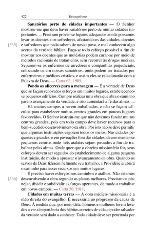 422                          Evangelismo

          Sanatórios perto de cidades importantes — O Senhor
      mostrou-me que deve haver sanatórios perto de muitas cidades im-
      portantes. ... Precisam prover-se lugares adequados aonde possamos
      levar os doentes e os sofredores, afastando-os das cidades, doentes
[535] e sofredores que nada sabem de nosso povo, e mal conhecem algo
      acerca da verdade bíblica. Faça-se todo esforço possível a ﬁm de
      mostrar aos doentes que as moléstias podem curar-se por meio de
      métodos racionais de tratamento, sem recorrer às drogas nocivas.
      Separem-se os enfermos de arredores e companhias prejudiciais,
      colocando-os em nossos sanatórios, onde podem ser tratados por
      enfermeiros e médicos cristãos, e assim eles se relacionarão com a
      Palavra de Deus. — Carta 63, 1905.
          Pondo os alicerces para a mensagem — É a vontade de Deus
      que se façam renovados esforços em muitos lugares, estabelecendo-
      se pequenos edifícios. Cumpre realizar uma obra que abra o caminho
      para o avançamento da verdade, e isto aumentará a fé das almas. ...
          Há muitos campos a serem trabalhados, e não se façam cál-
      culos para estabelecer muitos centros grandes em poucos lugares
      favorecidos. O Senhor instruiu-me que não devemos fundar muitos
      centros grandes; pois em todo campo deve haver recursos para o
      bem-sucedido desenvolvimento da obra. Por isto não se deve permitir
      que algumas instituições esgotem todos os meios. Nas cidades pe-
      quenas e grandes, e em povoações fora das cidades, devem manter-se
      pequenos centros onde ﬁéis atalaias sejam postados a ﬁm de tra-
      balhar pelas almas. Onde quer que o obreiro missionário for, seus
      esforços devem ser seguidos do estabelecimento de alguma pequena
      instituição, de modo a apressar o avançamento da obra. Quando os
      servos de Deus ﬁzerem ﬁelmente seu trabalho, a Providência abrirá
      o caminho para esses recursos em muitos lugares.
          É preciso haver esforços nos caminhos e atalhos. Não estamos
[536] desenvolvendo a obra segundo os planos melhores. Precisamos pla-
      nejar, dividir e subdividir as forças operantes, de modo a trabalhar
      em novos campos. — Carta 30, 1911.
          Cidades em muitas terras — A obra médico-missionária é a
      mão direita do evangelho. É necessária ao progresso da causa de
      Deus. À medida que, por meio dela, homens e mulheres forem leva-
      dos a ver a importância dos hábitos corretos de vida, o poder salvador
      da verdade será dado a conhecer. Toda cidade deve ser penetrada por
 