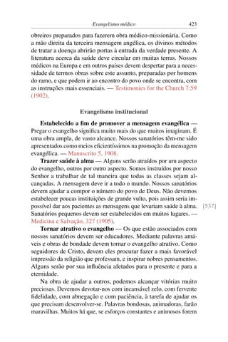 Evangelismo médico                    423

obreiros preparados para fazerem obra médico-missionária. Como
a mão direita da terceira mensagem angélica, os divinos métodos
de tratar a doença abrirão portas à entrada da verdade presente. A
literatura acerca da saúde deve circular em muitas terras. Nossos
médicos na Europa e em outros países devem despertar para a neces-
sidade de termos obras sobre este assunto, preparadas por homens
do ramo, e que podem ir ao encontro do povo onde se encontra, com
as instruções mais essenciais. — Testimonies for the Church 7:59
(1902).

                   Evangelismo institucional
    Estabelecido a ﬁm de promover a mensagem evangélica —
Pregar o evangelho signiﬁca muito mais do que muitos imaginam. É
uma obra ampla, de vasto alcance. Nossos sanatórios têm-me sido
apresentados como meios eﬁcientíssimos na promoção da mensagem
evangélica. — Manuscrito 5, 1908.
    Trazer saúde à alma — Alguns serão atraídos por um aspecto
do evangelho, outros por outro aspecto. Somos instruídos por nosso
Senhor a trabalhar de tal maneira que todas as classes sejam al-
cançadas. A mensagem deve ir a todo o mundo. Nossos sanatórios
devem ajudar a compor o número do povo de Deus. Não devemos
estabelecer poucas instituições de grande vulto, pois assim seria im-
possível dar aos pacientes as mensagens que levariam saúde à alma. [537]
Sanatórios pequenos devem ser estabelecidos em muitos lugares. —
Medicina e Salvação, 327 (1905).
    Tornar atrativo o evangelho — Os que estão associados com
nossos sanatórios devem ser educadores. Mediante palavras amá-
veis e obras de bondade devem tornar o evangelho atrativo. Como
seguidores de Cristo, devem eles procurar fazer a mais favorável
impressão da religião que professam, e inspirar nobres pensamentos.
Alguns serão por sua inﬂuência afetados para o presente e para a
eternidade.
    Na obra de ajudar a outros, podemos alcançar vitórias muito
preciosas. Devemos devotar-nos com incansável zelo, com fervente
ﬁdelidade, com abnegação e com paciência, à tarefa de ajudar os
que precisam desenvolver-se. Palavras bondosas, animadoras, farão
maravilhas. Muitos há que, se esforços constantes e animosos forem
 