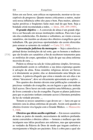 424                          Evangelismo

      feitos em seu favor, sem críticas ou repreensão, mostrar-se-ão sus-
      ceptíveis de progresso. Quanto menos criticarmos a outros, maior
      será nossa inﬂuência sobre eles para o bem. Para muitos, admoes-
      tações positivas e freqüentes farão mais mal do que bem. Seja a
      bondade cristã recomendada a todos. — Idem, 208, 209 (1905).
          O grande objetivo — A conversão de almas é um grande obje-
      tivo a ser buscado em nossas instituições médicas. Para isto é que
      são elas estabelecidas. Os doentes e sofredores, ao virem a nossos
      sanatórios, são trazidos ao alcance dos obreiros evangélicos que aí
      trabalham. Oh, que preciosas oportunidades são assim oferecidas
      para semear as sementes da verdade! — Carta 213, 1902.
          Apresentação judiciosa da mensagem — Seja a atmosfera es-
      piritual destas instituições de tal sorte, que os homens e mulheres
[538] que são levados aos sanatórios a ﬁm de receberem tratamentos para
      as moléstias do corpo, aprendam a lição de que sua alma enferma
      necessita de cura. ...
          Podem-se efetuar na sala de visitas palestras simples, fervorosas,
      encaminhando assim os sofredores a sua única esperança quanto
      à salvação da alma. Estas reuniões religiosas devem ser breves
      e ir diretamente ao ponto; elas se demonstrarão uma bênção aos
      ouvintes. A palavra dAquele que criou o mundo em seis dias e no
      sétimo “descansou”, deve ser eﬁcazmente apresentada ao espírito. ...
          Nos quartos dos doentes devem estar publicações contendo as
      preciosas verdades do evangelho, ou em lugares a que eles tenham
      fácil acesso. Deve haver em todo sanatório uma biblioteca, provida
      de livros contendo a luz do evangelho. Façam-se planos judiciosos
      para que os pacientes tenham constante acesso à literatura portadora
      da luz da verdade presente. ...
          Tornem-se nossos sanatórios o que devem ser — lares em que se
      ministre cura às almas enfermas de pecado. Assim será quando os
      obreiros tiverem viva ligação com o Grande Médico. — Manuscrito
      5, 1908.
          Obreiros que dêem auxílio espiritual — Em nossos sanatórios
      de todas as partes do mundo, necessitamos de médicos profunda-
      mente convertidos e obreiros sábios — homens e mulheres que não
      inculquem suas idéias peculiares aos enfermos, mas que apresentem
      as verdades da Palavra de Deus de modo que tragam conforto e
      encorajamento e bênção aos pacientes. Esta é a obra para a qual são
 