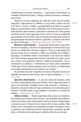 Evangelismo médico                     425

estabelecidos os nossos sanatórios — representar corretamente as
verdades da Palavra de Deus, e dirigir a mente de homens e mulheres
para Cristo.
    Sejam os serviços religiosos de cada dia, curtos mas de caráter
educativo. Apresentem-se a Bíblia e o seu Autor, o Deus do Céu [539]
e da Terra, e Cristo, o Filho, a grande Dádiva de Deus ao mundo.
Diga-se aos pacientes como o Salvador veio à Terra para revelar o
amor de Deus pelos homens. Apresente-se perante eles o Seu grande
sacrifício em ter vindo aqui para viver e morrer. Torne-se conhecido
que mediante a fé em Cristo todo ser humano pecador pode tornar-se
um participante da natureza divina e aprender a cooperar com Deus
na obra de Salvação. — Medicina e Salvação, 208 (1909).
    Remover o preconceito — A instrução ministrada aos pacientes
em nossos hospitais, não deve ser apresentada em forma de leis que
têm de ser obedecidas. Foi dita a palavra: “Faça-se tudo quanto for
possível para levar os doentes e aﬂitos ao caminho da verdade e
da justiça. O trabalho médico-missionário é um meio de realizar
isto. Não sabemos quanto preconceito é afastado ao se pôr o povo
em contato com genuínos obreiros médico-missionários. Ao se
esforçarem os médicos e enfermeiros por fazer pelos sofredores
a obra que Cristo realizou quando estava na Terra, a verdade para
este tempo encontrará acesso à mente e ao coração.” ...
    Os períodos de culto 