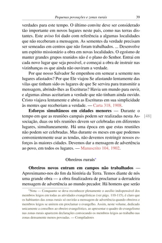 Pequenas povoações e zonas rurais                          39

verdades para este tempo. O último convite deve ser considerado
tão importante em novos lugares neste país, como nas terras dis-
tantes. Este aviso foi dado com referência a algumas localidades
que não receberam a mensagem. As sementes da verdade precisam
ser semeadas em centros que não foram trabalhados. ... Desenvolve
um espírito missionário a obra em novas localidades. O egoísmo de
manter grandes grupos reunidos não é o plano do Senhor. Entrai em
cada novo lugar que seja possível, e começai a obra de instruir nas
vizinhanças os que ainda não ouviram a verdade.
    Por que nosso Salvador Se empenhou em semear a semente nos
lugares afastados? Por que Ele viajou Se afastando lentamente das
vilas que tinham sido os lugares de que Se servira para transmitir a
mensagem, abrindo-lhes as Escrituras? Havia um mundo para ouvir,
e algumas almas aceitariam a verdade que não tinham ainda ouvido.
Cristo viajava lentamente e abria as Escrituras em sua simplicidade
às mentes que receberiam a verdade. — Carta 318, 1908.
    Esforços simultâneos em cidades menores — Durante o
tempo em que as reuniões campais podem ser realizadas nesta As- [48]
sociação, duas ou três reuniões devem ser celebradas em diferentes
lugares, simultaneamente. Há uma época em que estas reuniões
não podem ser celebradas. Mas durante os meses em que podemos
convenientemente usar as tendas, não devemos restringir nossos es-
forços às maiores cidades. Devemos dar a mensagem de advertência
ao povo, em todos os lugares. — Manuscrito 104, 1902.

                               Obreiros rurais*
   Obreiros novos entram em campos não trabalhados —
Aproximamo-nos do ﬁm da história da Terra. Temos diante de nós
uma grande obra — a obra ﬁnalizadora de proclamar a derradeira
mensagem de advertência ao mundo pecador. Há homens que serão
    * Nota  — Conquanto se deva reconhecer plenamente o auxílio indispensável dos
membros leigos em todas as atividades evangelísticas (ver págs. 110-115), é claro que
os habitantes das zonas rurais só ouvirão a mensagem de advertência quando obreiros e
membros leigos se unirem em proclamar o evangelho. Assim, neste volume, dedicado
unicamente a conselhos ao obreiro evangelístico, ao apresentar o quadro do evangelismo
nas zonas rurais aparecem declarações convocando os membros leigos ao trabalho nas
zonas densamente menos povoadas. — Compiladores
 