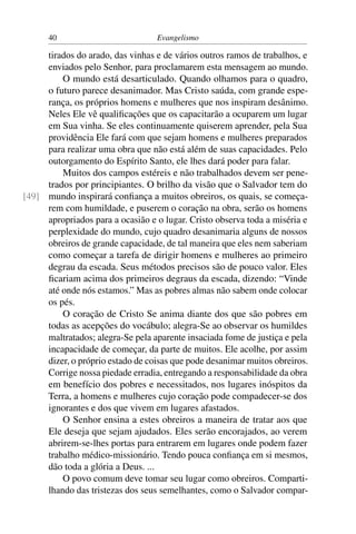 40                          Evangelismo

     tirados do arado, das vinhas e de vários outros ramos de trabalhos, e
     enviados pelo Senhor, para proclamarem esta mensagem ao mundo.
         O mundo está desarticulado. Quando olhamos para o quadro,
     o futuro parece desanimador. Mas Cristo saúda, com grande espe-
     rança, os próprios homens e mulheres que nos inspiram desânimo.
     Neles Ele vê qualiﬁcações que os capacitarão a ocuparem um lugar
     em Sua vinha. Se eles continuamente quiserem aprender, pela Sua
     providência Ele fará com que sejam homens e mulheres preparados
     para realizar uma obra que não está além de suas capacidades. Pelo
     outorgamento do Espírito Santo, ele lhes dará poder para falar.
         Muitos dos campos estéreis e não trabalhados devem ser pene-
     trados por principiantes. O brilho da visão que o Salvador tem do
[49] mundo inspirará conﬁança a muitos obreiros, os quais, se começa-
     rem com humildade, e puserem o coração na obra, serão os homens
     apropriados para a ocasião e o lugar. Cristo observa toda a miséria e
     perplexidade do mundo, cujo quadro desanimaria alguns de nossos
     obreiros de grande capacidade, de tal maneira que eles nem saberiam
     como começar a tarefa de dirigir homens e mulheres ao primeiro
     degrau da escada. Seus métodos precisos são de pouco valor. Eles
     ﬁcariam acima dos primeiros degraus da escada, dizendo: “Vinde
     até onde nós estamos.” Mas as pobres almas não sabem onde colocar
     os pés.
         O coração de Cristo Se anima diante dos que são pobres em
     todas as acepções do vocábulo; alegra-Se ao observar os humildes
     maltratados; alegra-Se pela aparente insaciada fome de justiça e pela
     incapacidade de começar, da parte de muitos. Ele acolhe, por assim
     dizer, o próprio estado de coisas que pode desanimar muitos obreiros.
     Corrige nossa piedade erradia, entregando a responsabilidade da obra
     em benefício dos pobres e necessitados, nos lugares inóspitos da
     Terra, a homens e mulheres cujo coração pode compadecer-se dos
     ignorantes e dos que vivem em lugares afastados.
         O Senhor ensina a estes obreiros a maneira de tratar aos que
     Ele deseja que sejam ajudados. Eles serão encorajados, ao verem
     abrirem-se-lhes portas para entrarem em lugares onde podem fazer
     trabalho médico-missionário. Tendo pouca conﬁança em si mesmos,
     dão toda a glória a Deus. ...
         O povo comum deve tomar seu lugar como obreiros. Comparti-
     lhando das tristezas dos seus semelhantes, como o Salvador compar-
 